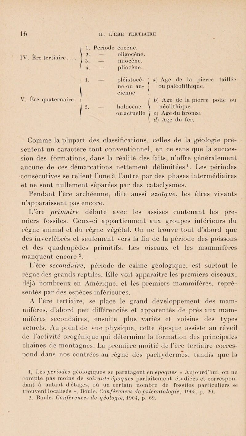IV. Ère tertiaire.... 1. Période éocène. V. Ère quaternaire. / 2. oligocène. 3. — miocène. 4. — pliocène. 1. pléistocè- ! a) Age de la pierre taillée ne ou an- ■ cienne. f ou paléolithique. ( b) Age de la pierre polie ou 2. — holocène ) néolithique. ou actuelle j c) Age du bronze. d) Age du fer. Gomme la plupart clés classifications, celles de la géologie pré¬ sentent un caractère tout conventionnel, en ce sens que la succes¬ sion des formations, dans la réalité des faits^ n’offre généralement aucune de ces démarcations nettement délimitées G Les périodes consécutives se relient l’une à l’autre par des phases intermédiaires et ne sont nullement séparées par des cataclysmes. Pendant l’ère archéenne, dite aussi azoïque, les êtres vivants n’apparaissent pas encore. L’ère primaire débute avec les assises contenant les pre¬ miers fossiles. Ceux-ci appartiennent aux groupes inférieurs du règne animal et du règne végétal. On ne trouve tout d’abord que des invertébrés et seulement vers la fin de la période des poissons et des quadrupèdes primitifs. Les oiseaux et les mammifères manquent encore 1 2. L’ère secondaire, période de calme géologique, est surtout le règne des grands reptiles. Elle voit apparaître les premiers oiseaux, déjà nombreux en Amérique, et les premiers mammifères, repré¬ sentés par des espèces inférieures. A l’ère tertiaire, se place le grand développement des mam¬ mifères, d’abord peu différenciés et apparentés de près aux mam¬ mifères secondaires, ensuite plus variés et voisins des types actuels. Au point de vue physique, cette époque assiste au réveil de l’activité orogénique qui détermine la formation des principales chaines de montagnes. La première moitié de l’ère tertiaire corres¬ pond dans nos contrées au règne des pachydermes, tandis que la 1. Les périodes géologiques se paratagent en époques. « Aujourd’hui, on ne compte pas moins de soixante époques parfaitement étudiées et correspon¬ dant à autant d’étages, où un certain nombre de fossiles particuliers se trouvent localisés », Boule, Conférences de paléontologie, 1905, p. 20. 2. Boule. Conférences de géologie, 1904, p. 69.