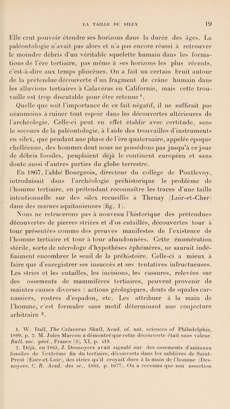 Elle crut pouvoir étendre ses horizons dans la durée des âges. La paléontologie n’avait pas alors et n’a pas encore réussi à retrouver le moindre débris d’un véritable squelette humain dans les forma¬ tions de l’ère tertiaire, pas même à ses horizons les plus récents, c’est-à-dire aux temps pliocènes. On a fait un certain bruit autour de la prétendue découverte d’un fragment de crâne humain dans les alluvions tertiaires à Calavéras en Californie, mais cette trou¬ vaille est trop discutable pour être retenue L Quelle que soit l’importance de ce fait négatif, il ne suffirait pas néanmoins à ruiner tout espoir dans les découvertes ultérieures de l’archéologie. Celle-ci peut en effet établir avec certitude, sans le secours de la paléontologie, à 1 aide des trouvailles d’instruments en silex, que pendant une phase de 1ère quaternaire, appelée époque chelléenne, des hommes dont nous ne possédons pas jusqu’à ce jour de débris fossiles, peuplaient déjà le continent européen et sans doute aussi d’autres parties du globe terrestre. En 1867, l'abbé Bourgeois, directeur du collège de Pontlevoy, introduisait dans l’archéologie préhistorique le problème de l’homme tertiaire, en prétendant reconnaître les traces d’une taille intentionnelle sur des silex recueillis à Thenay (Loir-et-Cher) dans des marnes aquitaniennes ffig. 1). Nous ne retracerons pas à nouveau l’historique des prétendues découvertes de pierres striées et d'os entaillés, découvertes tour à tour présentées comme des preuves manifestes de l’existence de l’homme tertiaire et tour à tour abandonnées. Cette énumération stérile, sorte de nécrologe d’hypothèses éphémères, ne saurait indé¬ finiment encombrer le seuil de la préhistoire. Celle-ci a mieux à faire que d’enregistrer ses insuccès et ses tentatives infructueuses. Les stries et les entailles, les incisions, les cassures, relevées sur des ossements de mammifères tertiaires, peuvent provenir de maintes causes diverses : actions géologiques, dents de squales car¬ nassiers, rostres d’espadon, etc. Les attribuer à la main de l'homme, c'est formuler sans motif déterminant une conjecture arbitraire 1 2. 1. W. Dali, The Calavéras Skull, Acad. of. nat. sciences of Philadelphia, 1899, p. 2. M. Jules Marcou a démontré que cette découverte était sans valeur. Bull. soc. géol., France [3], XI, p. 419. 2. Déjà, en 1863, J. Desnoyers avait signalé sur des ossements d’animaux fossiles de l’extrême fin du tertiaire, découverts dans les sablières de Saint- Prest (Eure-et-Loir), des stries qu’il croyait dues à la main de l’homme (Des¬ noyers, C. R. Acad, des sc., 1863, p. 1077). On a reconnu que son assertion