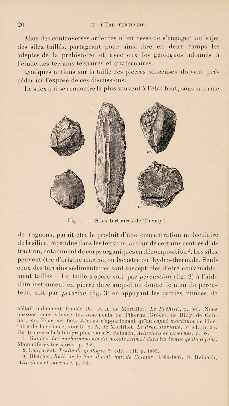 Mais des controverses ardentes n’ont cessé de s’engager au sujet des silex taillés, partageant pour ainsi dire en deux camps les adeptes de la préhistoire et avec eux les géologues adonnés à l’étude des terrains tertiaires et quaternaires. Quelques notions sur la taille des pierres siliceuses doivent pré¬ céder ici l’exposé de ces discussions. Le silex qui se rencontre le plus souvent à l’état brut, sous la forme Fig. 1. — Silex tertiaires de Thenay F de rognons, paraît être le produit d’une concentration moléculaire de la silice, répandue dans les terrains, autour de certains centres d'at¬ traction, notamment de corps organiques en décomposition2. Les silex peuvent être d’origine marine, ou lacustre ou hydro-thermale. Seuls ceux des terrains sédimentaires sont susceptibles d’être convenable¬ ment taillés 3. La taille s’opère soit par percussion (fig. 2) à l’aide d’un instrument en pierre dure auquel on donne le nom de percu¬ teur, soit par pression (fig. 3) en appuyant les parties minces de n’était nullement fondée (G. et A. de Mortillet, Le Préhist., p. 36). Nous passons sous silence les ossements de Pikermi (Grèce), de Billy, de Gan- nat, etc. Pour ces faits stériles n’appartenant qu'au caput mortuum de l’his¬ toire de la science, voir G. et A. de Mortillet, Le Préhistorique, 3° éd., p. 3i. On trouvera la bibliographie dans S. Reinach, Alluvions et cavernes, p. 98. 1. Gaudry, Les enchaînements du monde animai dans les temps géologiques, Mammifères tertiaires, p. 239. 2. Lapparent, Traité de géologie, 5e édit., III, p. 1065. 3. Bleicher, Bull, de la Soc. d'hist. nat. de Colmar, 1886-1888. S. Reinach, Alluvions et cavernes, p. 86.