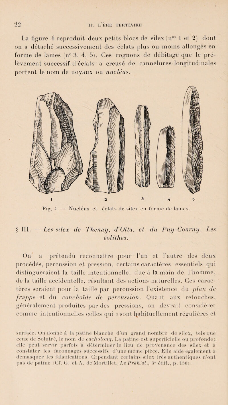 La figure 4 reproduit deux petits blocs de silex (nos I et 2) dont on a détaché successivement des éclats plus ou moins allongés en l'orme de lames (n° 3, 4, 5). Ces rognons de débitage que le pré¬ lèvement successif d’éclats a creusé de cannelures longitudinales portent le nom de noyaux ou nucléus. $ III. — Les silex de Thenay, d'Olta, et du Puy-Courny. J.es éolithes. On a prétendu reconnaître pour Lun et l’autre des deux procédés, percussion et pression, certains caractères essentiels qui distingueraient la taille intentionnelle, due à la main de l’homme, de la taille accidentelle, résultant des actions naturelles. Ces carac¬ tères seraient pour la taille par percussion l’existence du plan de frappe et du conchoïde de percussion. Quant aux retouches, généralement produites par des pressions, on devrait considérer comme intentionnelles celles qui « sont habituellement régulières et surface. On donne à la patine blanche d'un grand nombre de silex, tels que ceux de Solutré, le nom de cacholong. La patine est superficielle ou profonde; elle peut servir parfois à déterminer le lieu de provenance des silex et à constater les façonnages successifs d'une même pièce. Elle aide également à démasquer les falsifications. Cependant certains silex très authentiques n'ont pas de patine Cf. G. et A. deMortillet, Le Préhist., 3e édit., p. 150).