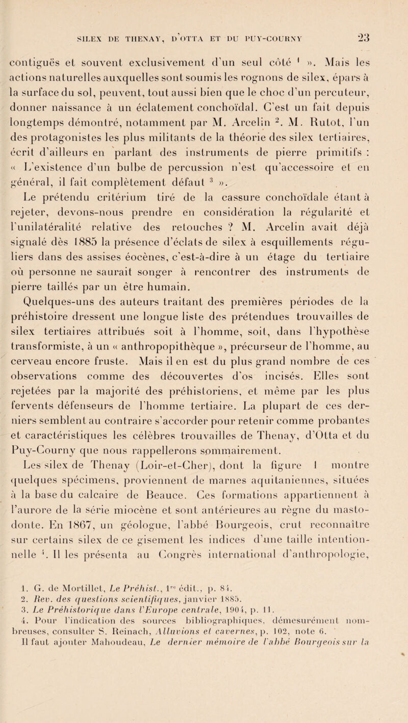 *23 contiguës et souvent exclusivement d un seul côté 1 ». Mais les actions naturelles auxquelles sont soumis les rognons de silex, épars à la surface du sol, peuvent, tout aussi bien que le choc d’un percuteur, donner naissance à un éclatement conchoïdal. C’est un fait depuis longtemps démontré, notamment par M. Arcelin 2. M. Rutot, l’un des protagonistes les plus militants de la théorie des silex tertiaires, écrit d’ailleurs en parlant des instruments de pierre primitifs : « L'existence d’un bulbe de percussion n’est qu’accessoire et en général, il fait complètement défaut 3 4 ». Le prétendu critérium tiré de la cassure conchoïdale étant à rejeter, devons-nous prendre en considération la régularité et l’unilatéralité relative des retouches ? M. Arcelin avait déjà signalé dès 1885 la présence d’éclats de silex à esquillements régu¬ liers dans des assises éocènes, c’est-à-dire à un étage du tertiaire où personne ne saurait songer à rencontrer des instruments de pierre taillés par un être humain. Quelques-uns des auteurs traitant des premières périodes de la préhistoire dressent une longue liste des prétendues trouvailles de silex tertiaires attribués soit à l'homme, soit, dans l'hypothèse transformiste, à un « anthropopithèque », précurseur de l’homme, au cerveau encore fruste. Mais il en est du plus grand nombre de ces observations comme des découvertes d’os incisés. Elles sont rejetées par la majorité des préhistoriens, et même par les plus fervents défenseurs de l’homme tertiaire. La plupart de ces der¬ niers semblent au contraire s’accorder pour retenir comme probantes et caractéristiques les célèbres trouvailles de Thenay, d’Otta et du Puy-Courny que nous rappellerons sommairement. Les silex de Thenay (Loir-et-Cher), dont la ligure 1 montre quelques spécimens, proviennent de marnes aquitaniennes, situées à la base du calcaire de Beauce. Ces formations appartiennent à l’aurore de la série miocène et sont antérieures au règne du masto¬ donte. En 1867, un géologue, l’abbé Bourgeois, crut reconnaître sur certains silex de ce gisement les indices d’une taille intention¬ nelle L 11 les présenta au Congrès international d’anthropologie, 1. G. de Mortillet, Le Préhist., lre édit., p. 84. 2. Pæv. des questions scientifiques, janvier 1885. 3. Le Préhistorique dans l'Europe centrale, 190 4, p. 11. 4. Pour l’indication des sources bibliographiques, démesurément nom¬ breuses, consulter S. Reinach, Alluvions et cavernes, p. 102, note 6. Il faut ajouter Mahoudeau, Le dernier mémoire de l'ahhé Bourgeois sur la