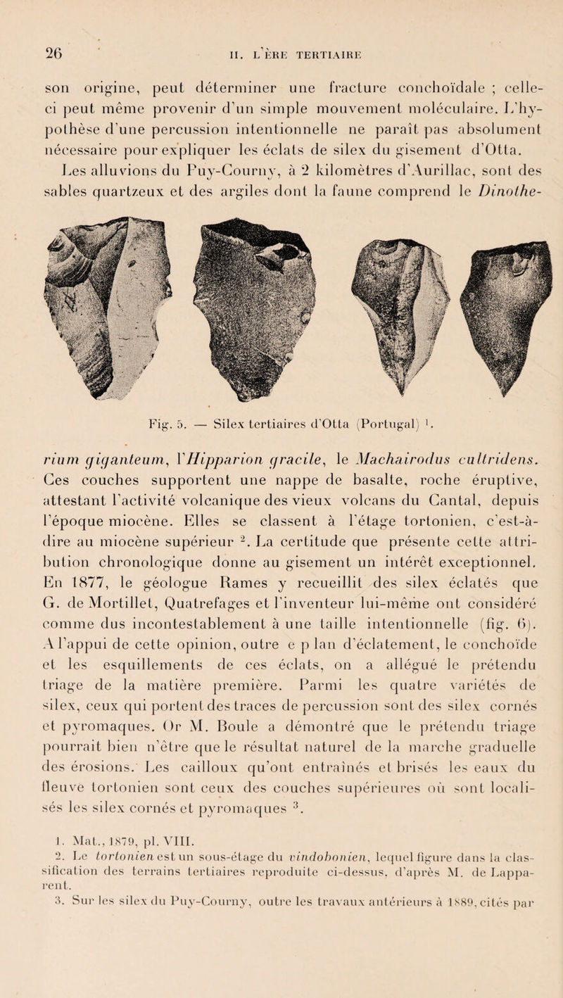 son origine, peut déterminer une fracture conchoïdale ; celle- ci peut même provenir d’un simple mouvement moléculaire. L’hy¬ pothèse d’une percussion intentionnelle ne paraît pas absolument nécessaire pour expliquer les éclats de silex du gisement d’Otta. Les alluvions du Puy-Courny, à 2 kilomètres d’Aurillac, sont des sables quartzeux et des argiles dont la faune comprend le Dinolhe- Fig. 5. — Silex tertiaires d'Otta (Portugal) 1. rium cficjanteum, Y Hipparion cf radie, le Machairodus cultridens. Ces couches supportent une nappe de basalte, roche éruptive, attestant l’activité volcanique des vieux volcans du Cantal, depuis l’époque miocène. Elles se classent à l’étage tortonien, c’est-à- dire au miocène supérieur 2. La certitude que présente cette attri¬ bution chronologique donne au gisement un intérêt exceptionnel. En 1877, le géologue Rames y recueillit des silex éclatés que G. de Mortillet, Quatrefages et l’inventeur lui-même ont considéré comme dus incontestablement à une taille intentionnelle (fîg. (5). A l’appui de cette opinion, outre e p lan d’éclatement, le conchoïde et les esquillements de ces éclats, on a allégué le prétendu triage de la matière première. Parmi les quatre variétés de silex, ceux qui portent des traces de percussion sont des silex cornés et pyromaques. Or M. Boule a démontré que le prétendu triage pourrait bien n’être que le résultat naturel de la marche graduelle des érosions. Les cailloux qu’ont entraînés et brisés les eaux du lleuve tortonien sont ceux des couches supérieures où sont locali¬ sés les silex cornés et pyromaques 3. J. Mat., l S79, pl. VIII. 2. Le tortonien est un sous-étage du vindohonien, lequel figure dans la clas¬ sification des terrains tertiaires reproduite ci-dessus, d’après M. de Lappa- rent. 3. Sur les silex du Puy-Courny, outre les travaux antérieurs à 1X89, cités par