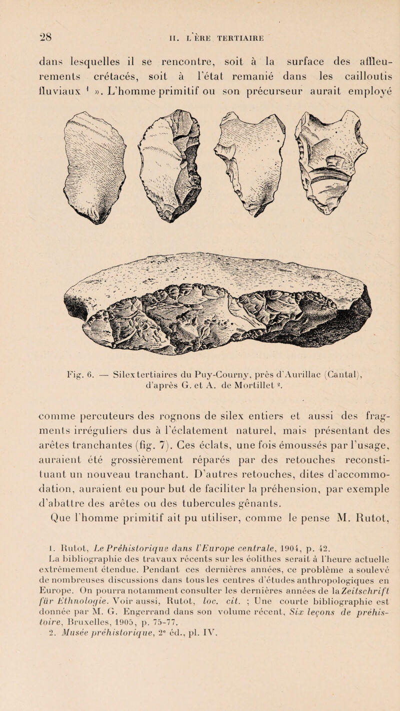 dans lesquelles il se rencontre, soit à la surface des affleu¬ rements crétacés, soit à l’état remanié dans les cailloutis fluviaux 1 2 ». L'homme primitif ou son précurseur aurait employé Fig. 6. — Silex tertiaires du Puy-Courny, près d’Aurillac (Cantal), d’après G. et A. de Mortillet -. comme percuteurs des rognons de silex entiers et aussi des frag¬ ments irréguliers dus à l’éclatement naturel, mais présentant des arêtes tranchantes (fîg. 7). Ces éclats, une fois émoussés par l’usage, auraient été grossièrement réparés par des retouches reconsti¬ tuant un nouveau tranchant. D’autres retouches, dites d’accommo¬ dation, auraient eu pour but de faciliter la préhension, par exemple d’abattre des arêtes ou des tubercules gênants. Que l'homme primitif ait pu utiliser, comme le pense M. Rutot, 1. Rutot, Le Préhistorique dans l'Europe centrale, 1904, p. 42. La bibliographie des travaux récents sur les éolithes serait à l'heure actuelle extrêmement étendue. Pendant ces dernières années, ce problème a soulevé de nombreuses discussions dans tous les centres d’études anthropologiques en Europe. On pourra notamment consulter les dernières années de \aZeitschrift für Ethnoloqie. Voir aussi, Rutot, toc. cit. ; Une courte bibliographie est donnée par M. G. Engerrand dans son volume récent, Six leçons de préhis¬ toire, Bruxelles, 1900, p. 75-77.