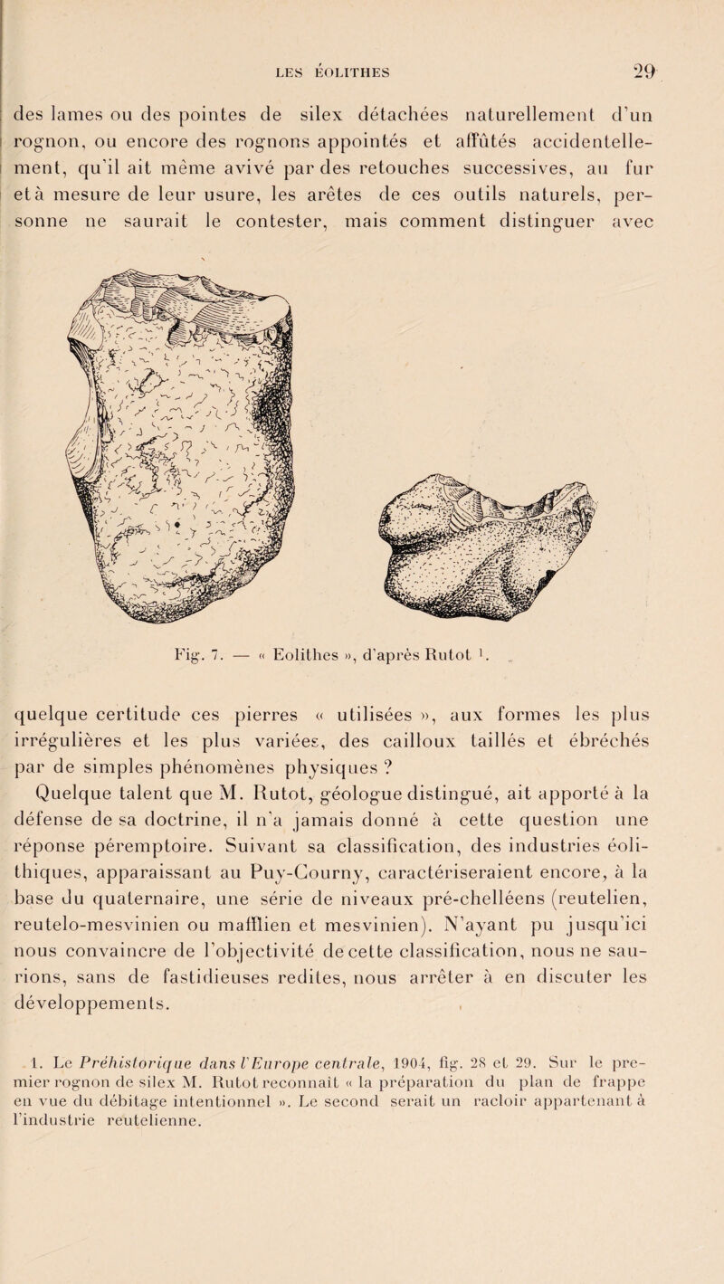 des lames ou des pointes de silex détachées naturellement d’un rognon, ou encore des rognons appointés et affûtés accidentelle¬ ment, qu’il ait même avivé par des retouches successives, au fur et à mesure de leur usure, les arêtes de ces outils naturels, per¬ sonne ne saurait le contester, mais comment distinguer avec Fig'. 7. — « Eolithes », d’après Rutot 1. quelque certitude ces pierres « utilisées », aux formes les plus irrégulières et les plus variées, des cailloux taillés et ébréchés par de simples phénomènes physiques ? Quelque talent que M. Rutot, géologue distingué, ait apporté à la défense de sa doctrine, il n’a jamais donné à cette question une réponse péremptoire. Suivant sa classification, des industries éoli- thiques, apparaissant au Puy-Courny, caractériseraient encore, à la base du quaternaire, une série de niveaux pré-chelléens (reutelien, reutelo-mesvinien ou malïlien et mesvinien). N’ayant pu jusqu’ici nous convaincre de l’objectivité de cette classification, nous ne sau¬ rions, sans de fastidieuses redites, nous arrêter à en discuter les développements. 1. Le Préhistorique dans l'Europe centrale, 1904, fig. 28 et 29. Sur le pre¬ mier rognon de silex M. Rutot reconnaît « la préparation du plan de frappe en vue du débitage intentionnel ». Le second serait un racloir appartenant à l’industrie reutelienne.