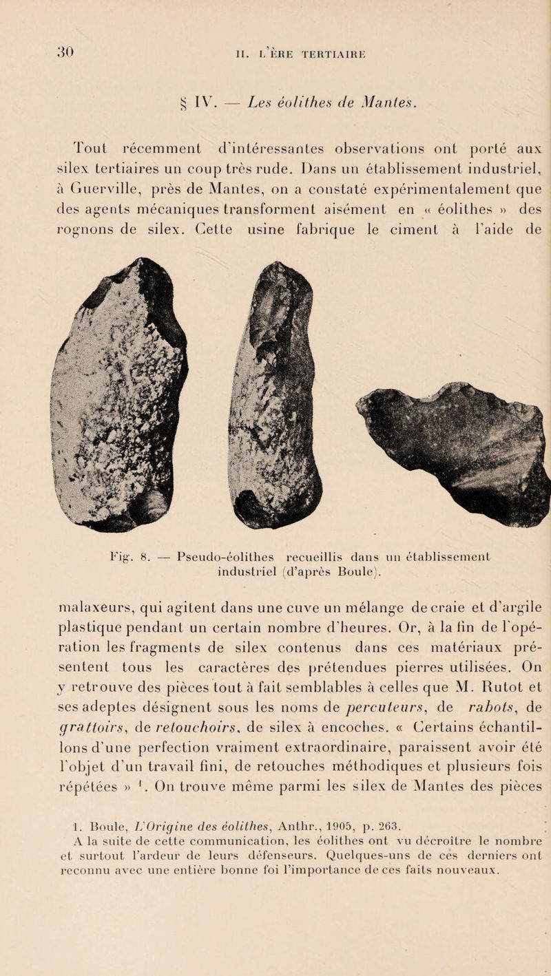 § IV. — Les éolithes de Mantes. Tout récemment d’intéressantes observations ont porté aux silex tertiaires un coup très rude. Dans un établissement industriel, à Guerville, près de Mantes, on a constaté expérimentalement que des agents mécaniques transforment aisément en « éolithes » des rognons de silex. Cette usine fabrique le ciment à l’aide de Fig'. 8. — Pseudo-éolithes recueillis dans un établissement industriel (d’après Boule). malaxeurs, qui agitent dans une cuve un mélange de craie et d’argile plastique pendant un certain nombre d’heures. Or, à la lin de l’opé¬ ration les fragments de silex contenus dans ces matériaux pré¬ sentent tous les caractères des prétendues pierres utilisées. On y retrouve des pièces tout à fait semblables à celles que M. Rutot et ses adeptes désignent sous les noms de percuteurs, de rabots, de grattoirs, de retouehoirs, de silex à encoches. « Certains échantil¬ lons d’une perfection vraiment extraordinaire, paraissent avoir été l’objet d’un travail fini, de retouches méthodiques et plusieurs fois répétées » 1. On trouve même parmi les silex de Mantes des pièces 1. Boule, L'Origine des éolithes, Anthr., 1905, p. 263. A la suite de cette communication, les éolithes ont vu décroître le nombre et surtout l’ardeur de leurs défenseurs. Quelques-uns de ces derniers ont reconnu avec une entière bonne foi l’importance de ces faits nouveaux.