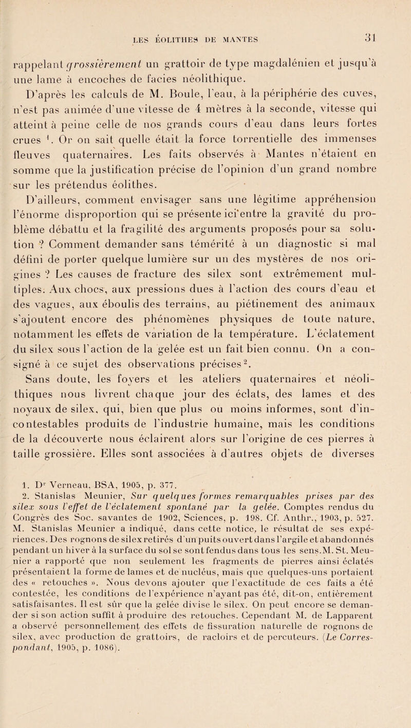 LES EOLITIIES UE MANTES rappelant cfrossièrement un grattoir de type magdalénien et jusqu’à une lame à encoches de faciès néolithique. D’après les calculs de M. Boule, l'eau, à la périphérie des cuves, n’est pas animée d'une vitesse de 4 mètres à la seconde, vitesse qui atteint à peine celle de nos grands cours d'eau dans leurs fortes crues 1. Or on sait quelle était la force torrentielle des immenses lleuves quaternaires. Les faits observés à Mantes n étaient en somme que la justification précise de l’opinion d’un grand nombre sur les prétendus éolithes. D’ailleurs, comment envisager sans une légitime appréhension l’énorme disproportion qui se présente ici'entre la gravité du pro¬ blème débattu et la fragilité des arguments proposés pour sa solu¬ tion ? Comment demander sans témérité à un diagnostic si mal défini de porter quelque lumière sur un des mystères de nos ori¬ gines ? Les causes de fracture des silex sont extrêmement mul- tiples. Aux chocs, aux pressions dues à l’action des cours d’eau et des vagues, aux éboulis des terrains, au piétinement des animaux s’ajoutent encore des phénomènes physiques de toute nature, notamment les effets de variation de la température. L’éclatement du silex sous l’action de la gelée est un fait bien connu. On a con¬ signé à ce sujet des observations précises2. Sans doute, les foyers et les ateliers quaternaires et néoli¬ thiques nous livrent chaque jour des éclats, des lames et des noyaux de silex, qui, bien que plus ou moins informes, sont d’in¬ contestables produits de l’industrie humaine, mais les conditions de la découverte nous éclairent alors sur l’origine de ces pierres à taille grossière. Elles sont associées à d’autres objets de diverses 1. Dr Verneau, BSA, 1905, p. 377. 2. Stanislas Meunier, Sur quelques formes remarquables prises par des silex sous Veffet de l'éclatement spontané par la gelée. Comptes rendus du Congrès des Soc. savantes de 1902, Sciences, p. 198. Cf. Anthr., 1903, p. 527. M. Stanislas Meunier a indiqué, dans cette notice, le résultat de ses expé¬ riences. Des rognons de silex retirés d’un puits ouvert dans l’argile et abandonnés pendant un hiver à la surface du sol se sont fendus dans tous les sens.M. St. Meu¬ nier a rapporté que non seulement les fragments de pierres ainsi éclatés présentaient la forme de lames et de nucléus, mais que quelques-uns portaient des « retouches ». Nous devons ajouter que l’exactitude de ces faits a été contestée, les conditions de l’expérience n’ayant pas été, dit-on, entièrement satisfaisantes. Il est sûr que la gelée divise le silex. On peut encore se deman¬ der si son action suffit à produire des retouches. Cependant M. de Lapparent a observé personnellement des effets de fissuration naturelle de rognons de silex, avec production de grattoirs, de racloirs et de percuteurs. (Le Corres¬ pondant, 1905, p. 1086).