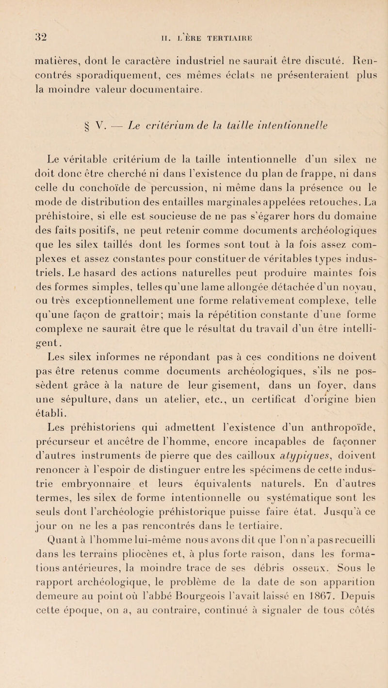 matières, dont le caractère industriel ne saurait être discuté. Ren¬ contrés sporadiquement, ces mêmes éclats ne présenteraient plus la moindre valeur documentaire. § V. ■— Le critérium de la taille intentionnelle Le véritable critérium de la taille intentionnelle d’un silex ne doit donc être cherché ni dans l’existence du plan de frappe, ni dans celle du conchoïde de percussion, ni même dans la présence ou le mode de distribution des entailles marginales appelées retouches. La préhistoire, si elle est soucieuse de ne pas s’égarer hors du domaine des faits positifs, ne peut retenir comme documents archéologiques que les silex taillés dont les formes sont tout à la fois assez com¬ plexes et assez constantes pour constituer de véritables types indus¬ triels. Le hasard des actions naturelles peut produire maintes fois des formes simples, telles qu’une lame allongée détachée d’un noyau, ou très exceptionnellement une forme relativement complexe, telle qu’une façon de grattoir; mais la répétition constante d’une forme complexe ne saurait être que le résultat du travail d’un être intelli¬ gent. Les silex informes ne répondant pas à ces conditions ne doivent pas être retenus comme documents archéologiques, s’ils ne pos¬ sèdent grâce à la nature de leur gisement, dans un foyer, dans une sépulture, dans un atelier, etc., un certificat d’origine bien établi. Les préhistoriens qui admettent l’existence d’un anthropoïde, précurseur et ancêtre de l’homme, encore incapables de façonner d’autres instruments de pierre que des cailloux atypiques, doivent renoncer à l’espoir de distinguer entre les spécimens de cette indus¬ trie embryonnaire et leurs équivalents naturels. En d’autres termes, les silex de forme intentionnelle ou systématique sont les seuls dont l’archéologie préhistorique puisse faire état. Jusqu’à ce jour on ne les a pas rencontrés dans le tertiaire. Quant à l’homme lui-même nous avons dit que l’on n’a pas recueilli dans les terrains pliocènes et, à plus forte raison, dans les forma¬ tions antérieures, la moindre trace de ses débris osseux. Sous le rapport archéologique, le problème de la date de son apparition demeure au point où l’abbé Bourgeois l’avait laissé en 1867. Depuis cette époque, on a, au contraire, continué à signaler de tous côtés