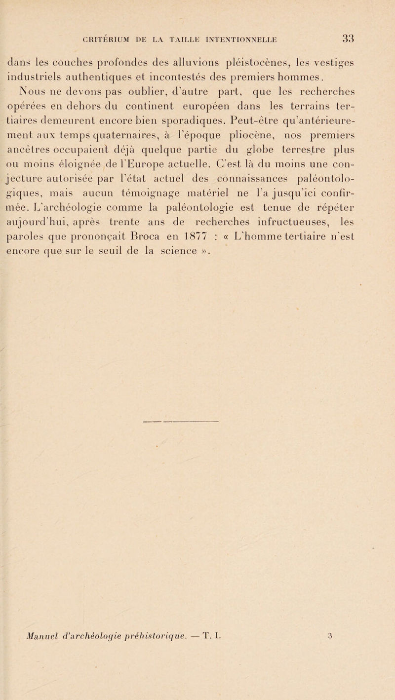 dans les couches profondes des alluvions pléistocènes, les vestiges industriels authentiques et incontestés des premiers hommes. Nous ne devons pas oublier, d’autre part, que les recherches opérées en dehors du continent européen dans les terrains ter¬ tiaires demeurent encore bien sporadiques. Peut-être qu’antérieure- ment aux temps quaternaires, à l’époque pliocène, nos premiers ancêtres occupaient déjà quelque partie du globe terrestre plus ou moins éloignée de l’Europe actuelle. C’est là du moins une con¬ jecture autorisée par l’état actuel des connaissances paléontolo- giques, mais aucun témoignage matériel ne l'a jusqu’ici confir¬ mée. L'archéologie comme la paléontologie est tenue de répéter aujourd’hui, après trente ans de recherches infructueuses, les paroles que prononçait Broca en 1877 : « L'homme tertiaire n’est encore que sur le seuil de la science ». Manuel d'archéologie préhistorique. —T. I. 3