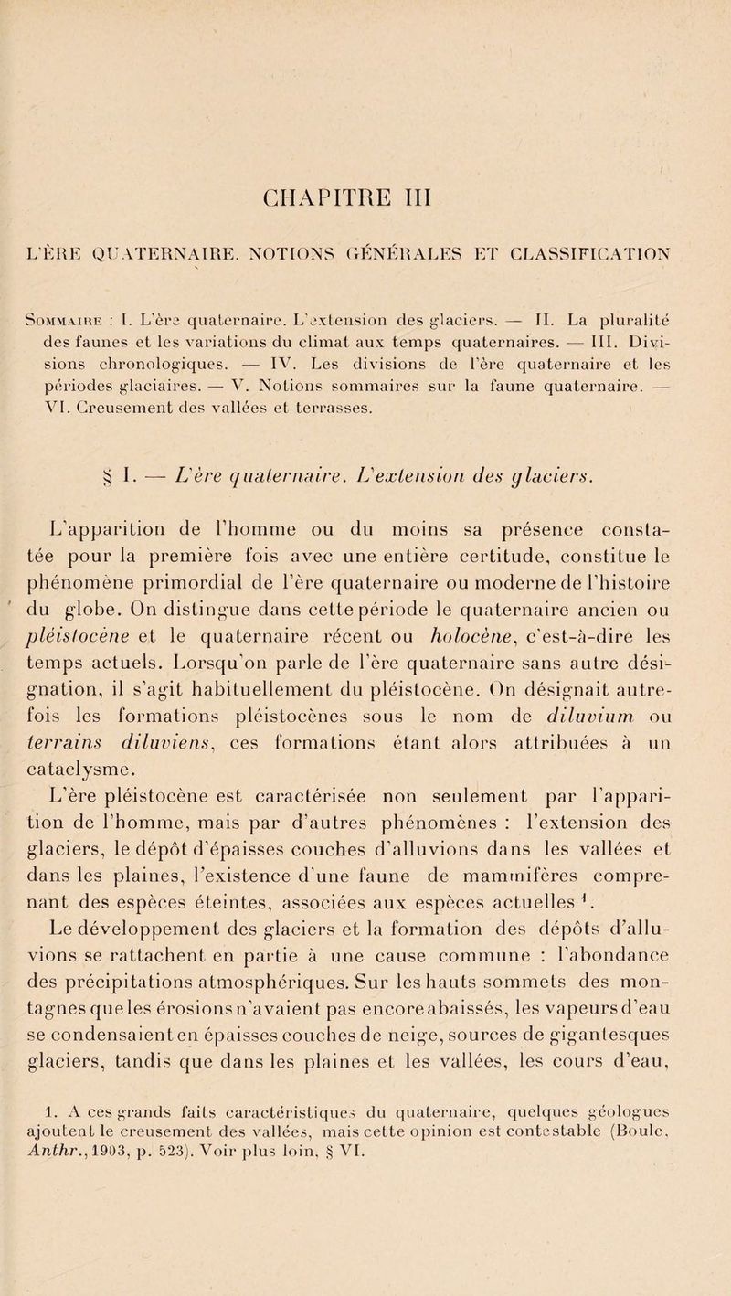 L ÈRE QUATERNAIRE. NOTIONS GENERALES ET CLASSIFICATION Sommaire : I. L'ère quaternaire. L'extension des glaciers. — IL La pluralité des faunes et les variations du climat aux temps quaternaires. — III. Divi¬ sions chronologiques. — IV. Les divisions de l'ère quaternaire et les périodes glaciaires. — V. Notions sommaires sur la faune quaternaire. — VI. Creusement des vallées et terrasses. § I. — Lère quaternaire. ISextension des glaciers. L’apparition de l’homme ou du moins sa présence consta¬ tée pour la première fois avec une entière certitude, constitue le phénomène primordial de 1ère quaternaire ou moderne de l’histoire du globe. On distingue dans cette période le quaternaire ancien ou pléislocène et le quaternaire récent ou holocène, c'est-à-dire les temps actuels. Lorsqu’on parle de 1ère quaternaire sans autre dési¬ gnation, il s’agit habituellement du pléistocène. On désignait autre¬ fois les formations pléistocènes sous le nom de diluvium ou terrains diluviens, ces formations étant alors attribuées à un cataclysme. L’ère pléistocène est caractérisée non seulement par l’appari¬ tion de l’homme, mais par d’autres phénomènes : l’extension des glaciers, le dépôt d’épaisses couches d’alluvions dans les vallées et dans les plaines, l’existence d’une faune de mammifères compre¬ nant des espèces éteintes, associées aux espèces actuelles L Le développement des glaciers et la formation des dépôts d’allu¬ vions se rattachent en partie à une cause commune : l’abondance des précipitations atmosphériques. Sur les hauts sommets des mon¬ tagnes que les érosions n’avaient pas encore abaissés, les vapeurs d’eau se condensaient en épaisses couches de neige, sources de gigantesques glaciers, tandis que dans les plaines et les vallées, les cours d’eau, 1. A ces grands faits caractér istiques du quaternaire, quelques géologues ajoutent le creusement des vallées, mais cette opinion est contestable (Boule, Anthr., 1903, p. 523). Voir plus loin, § VI.