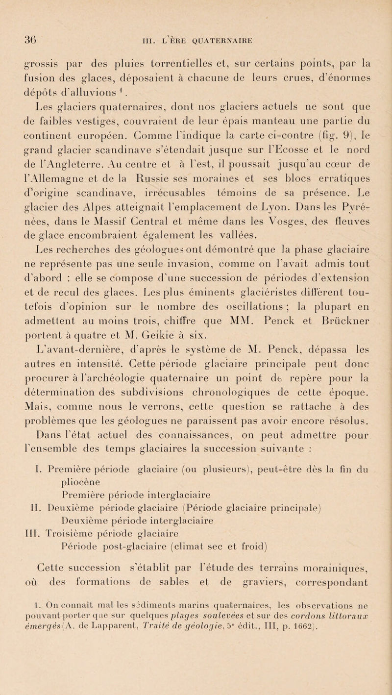 grossis par des pluies torrentielles et, sur certains points, par la fusion des glaces, déposaient à chacune de leurs crues, d’énormes dépôts d’alluvions 1 . Les glaciers quaternaires, dont nos glaciers actuels ne sont que de faibles vestiges, couvraient de leur épais manteau une partie du continent européen. Gomme l’indique la carte ci-contre (fig. 9), le grand glacier Scandinave s’étendait jusque sur l'Ecosse et le nord de l’Angleterre. Au centre et à l'est, il poussait jusqu’au cœur de l’Allemagne et de la Russie ses moraines et ses blocs erratiques d’origine Scandinave, irrécusables témoins de sa présence. Le glacier des Alpes atteignait l’emplacement de Lyon. Dans les Pyré¬ nées, dans le Massif Central et même dans les Vosges, des fleuves de glace encombraient également les vallées. Les recherches des géologuesont démontré que la phase glaciaire ne représente pas une seule invasion, comme on l’avait admis tout d’abord : elle se compose d’une succession de périodes d’extension et de recul des glaces. Les plus éminents glaciéristes diffèrent tou¬ tefois d’opinion sur le nombre des oscillations ; la plupart en admettent au moins trois, chiffre que MM. Penck et Brückner portent à quatre et M. Geikie à six. L’avant-dernière, d’après le système de M. Penck, dépassa les autres en intensité. Cette période glaciaire principale peut donc procurer à l’archéologie quaternaire un point de repère pour la détermination des subdivisions chronologiques de cette époque. Mais, comme nous le verrons, cetLe question se rattache à des problèmes que les géologues ne paraissent pas avoir encore résolus. Dans l’état actuel des connaissances, on peut admettre pour l’ensemble des temps glaciaires la succession suivante : 1. Première période glaciaire (ou plusieurs), peut-être dès la fin du pliocène Première période interglaciaire IL Deuxième période glaciaire (Période glaciaire principale) Deuxième période interglaciaire III. T roisième période glaciaire Période post-glaciaire (climat sec et froid) Cette succession s’établit par l’étude des terrains morainiques, où des formations de sables et de graviers, correspondant 1. On connaît mal les sédiments marins quaternaires, les observations ne pouvant porter que sur quelques piales soulevées et sur des cordons littoraux émergés(A. de Lapparent, Traité de géologie,5e édit., III, p. 1662).