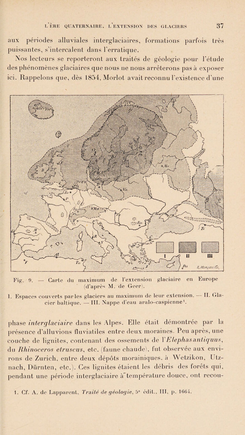 aux périodes alluviales interglaciaires, formations parfois très puissantes, s’intercalent dans l’erratique. Nos lecteurs se reporteront aux traités de géologie pour l'étude des phénomènes glaciaires que nous ne nous arrêterons pas à exposer ici. Rappelons que, dès 1854, Morlot avait reconnu l’existence d’une 1. Espaces couverts parles glaciers au maximum de leur extension. — II. Gla¬ cier baltique. — III. Nappe d’eau aralo-caspienne1. phase interglaciaire dans les Alpes. Elle était démontrée par la présence d’alluvions fïuviatiles entre deux moraines. Peu après, une couche de lignites, contenant des ossements de l’Elephasantiquus, du Rhinocéros etruscus, etc. (faune chaudei, lut observée aux envi¬ rons de Zurich, entre deux dépôts morainiques, a Wetzikon, Utz- nach, Diirnten, etc.). Ces lignites étaient les débris des forêts qui, pendant une période interglaciaire à température douce, ont recou-