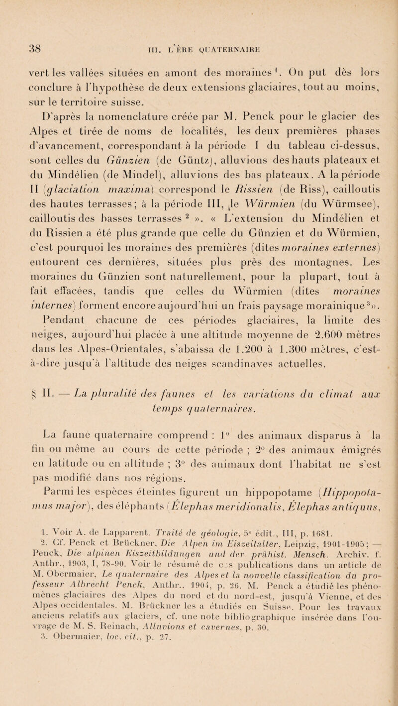 vert les vallées situées en amont des moraines1. On put dès lors conclure à l'hypothèse de deux extensions glaciaires, tout au moins, sur le territoire suisse. D’après la nomenclature créée par M. Penck pour le glacier des Alpes et tirée de noms de localités, les deux premières phases d’avancement, correspondant à la période I du tableau ci-dessus, sont celles du Günzien (de GüntzJ, alluvions des hauts plateaux et du Mindélien (de Mindel), alluvions des bas plateaux. A la période II (glaciation maxima) correspond le Rissien (de Riss), cailloutis des hautes terrasses; à la période III, Je Würmien (du Würmsee), cailloutis des basses terrasses 2 ». « L’extension du Mindélien et du Rissien a été plus grande que celle du Günzien et du Würmien, c’est pourquoi les moraines des premières (dites moraines externes) entourent ces dernières, situées plus près des montagnes. Les moraines du Günzien sont naturellement, pour la plupart, tout à fait effacées, tandis que celles du Würmien (dites moraines internes) forment encore aujourd’hui un frais paysage morainique3». Pendant chacune de ces périodes glaciaires, la limite des neiges, aujourd’hui placée à une altitude moyenne de 2.600 mètres dans les Alpes-Orientales, s’abaissa de 1.200 à 1.300 mètres, c'est- à-dire jusqu'à l’altitude des neiges Scandinaves actuelles. § IL — La pluralité des faunes et les variations du climat aux temps cjuaternaires. La faune quaternaire comprend : 1° des animaux disparus à la fin ou même au cours de cette période ; 2° des animaux émigrés en latitude ou en altitude ; 3° des animaux dont l’habitat ne s’est pas modifié dans nos régions. Parmi les espèces éteintes figurent un hippopotame (Hippopota- nuis major), des éléphants (Élephas méridionalis\ Elephas antiquus, L. Voir A. de Lapparent, Traité de géologie, 5e édit., III, p. 1681. -• Ct. Penck et Brückner, Die Alpen irn Eiszeitalter, Leipzig1, 1901-1905; — Penck, Die alpinen Eiszeitbildungen und der prâhist. Mensch. Archiv. f. Anthr., 1903, I, 78-90. Voir le résumé de ces publications dans un article de M. Obermaier, Le quaternaire des Alpes et la nouvelle classification du pro¬ fesseur Allirecht Penck, Anthr., 1901, p. 26. M. Penck a étudié les phéno¬ mènes glaciaires des Alpes du nord et du nord-est, jusqu'à Vienne, et des Alpes occidentales. M. Brückner les a étudiés en Suisse. Pour les travaux anciens relatifs aux glaciers, cf. une note bibliographique insérée dans l’ou¬ vrage de M. S. Reinach, Alluvions et cavernes, p. 30. 3. Obermaier, loc. cit., p. 27.