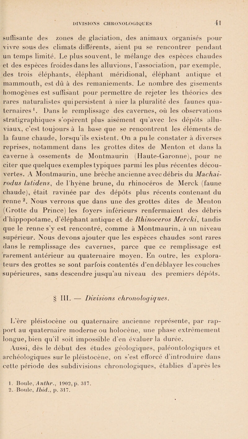 suffisante des zones de glaciation, des animaux organisés pour vivre sous des climats différents, aient pu se rencontrer pendant un temps limité. Le plus souvent, le mélange des espèces chaudes et des espèces froides dans les alluvions, l’association, par exemple, des trois éléphants, éléphant méridional, éléphant antique et mammouth, est dû à des remaniements. Le nombre des gisements homogènes est suffisant pour permettre de rejeter les théories des rares naturalistes qui persistent à nier la pluralité des faunes qua¬ ternaires1. Dans le remplissage des cavernes, où les observations stratigraphiques s’opèrent plus aisément qu’avec les dépôts allu¬ viaux, c’est toujours à la base que se rencontrent les éléments de la faune chaude, lorsqu’ils existent. On a pu le constater à diverses reprises, notamment dans les grottes dites de Menton et dans la caverne à ossements de Montmaurin (Haute-Garonne), pour ne citer que quelques exemples typiques parmi les plus récentes décou¬ vertes. A Montmaurin, une brèche ancienne avec débris du Machai- j'oclus latidens, de l’hyène brune, du rhinocéros de Merck (faune chaude), était ravinée par des dépôts plus récents contenant du renne 2. Nous verrons que dans une des grottes dites de Menton (Grotte du Prince) les foyers inférieurs renfermaient des débris d'hippopotame, d’éléphant antique et de Rhinocéros Mercki, tandis que le renne s’y est rencontré, comme à Montmaurin, à un niveau supérieur. Nous devons ajouter que les espèces chaudes sont rares dans le remplissage des cavernes, parce que ce remplissage est rarement antérieur au quaternaire moyen. En outre, les explora¬ teurs des grottes se sont parfois contentés d’en déblayer les couches supérieures, sans descendre jusqu’au niveau des premiers dépôts. § III. — Divisions chronologiques. L’ère pléistocène ou quaternaire ancienne représente, par rap¬ port au quaternaire moderne ou holocène, une phase extrêmement longue, bien qu’il soit impossible d’en évaluer la durée. Aussi, dès le début des études géologiques, paléontologiques et archéologiques sur le pléistocène, on s’est efforcé d’introduire dans cette période des subdivisions chronologiques, établies d’après les 1. Boule, A nthr., 1902, p. 317. 2. Boule, p. 317.