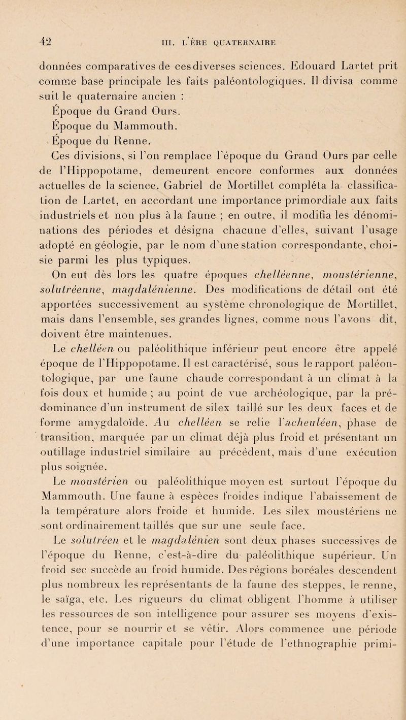 données comparatives de cesdiverses sciences. Edouard Lartet prit comme base principale les faits paléontologiques. Il divisa comme suit le quaternaire ancien : Epoque du Grand Ours. Époque du Mammouth. Époque du Renne. Ces divisions, si Ton remplace l'époque du Grand Ours par celle de l’Hippopotame, demeurent encore conformes aux données actuelles de la science. Gabriel de Mortillet compléta la classifica¬ tion de Lartet, en accordant une importance primordiale aux faits industriels et non plus à la faune ; en outre, il modifia les dénomi¬ nations des périodes et désigna chacune d’elles, suivant l’usage adopté en géologie, par le nom d'une station correspondante, choi¬ sie parmi les plus typiques. On eut dès lors les quatre époques chelléenne, mouslérienne, solutréenne, magdalénienne. Des modifications de détail ont été apportées successivement au système chronologique de Mortillet, mais dans l’ensemble, ses grandes lignes, comme nous l’avons dit, doivent être maintenues. Le chelléen ou paléolithique inférieur peut encore être appelé époque de l’Hippopotame. Il est caractérisé, sous le rapport paléon- tologique, par une faune chaude correspondant à un climat à la fois doux et humide ; au point de vue archéologique, par la pré¬ dominance d’un instrument de silex taillé sur les deux faces et de forme amygdaloïde. Au chelléen se relie Vacheuléen, phase de transition, marquée par un climat déjà plus froid et présentant un outillage industriel similaire au précédent, mais d’une exécution plus soignée. Le moustérien ou paléolithique moyen est surtout l’époque du Mammouth. Une faune à espèces froides indique l’abaissement de la température alors froide et humide. Les silex moustériens ne sont ordinairement taillés que sur une seule face. Le solutréen et le magdalénien sont deux phases successives de l’époque du Renne, c’est-à-dire du paléolithique supérieur. Un froid sec succède au froid humide. Des régions boréales descendent plus nombreux les représentants de la faune des steppes, le renne, le saïga, etc. Les rigueurs du climat obligent l’homme à utiliser les ressources de son intelligence pour assurer ses moyens d’exis¬ tence, pour se nourrir et se vêtir. Alors commence une période d’une importance capitale pour l’étude de l’ethnographie primi-