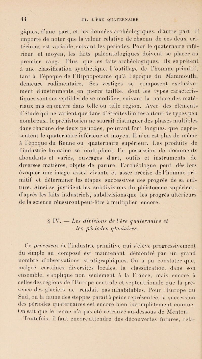 giques, d’une part, et les données archéologiques, d’autre part. Il importe de noter que la valeur relative de chacun de ces deux cri¬ tériums est variable, suivant les périodes. Pour le quaternaire infé¬ rieur et moyen, les faits paléontologiques doivent se placer au premier rang. Plus que les faits archéologiques, ils se prêtent à une classification synthétique. L’outillage de l’homme primitif, tant à l’époque de l’Hippopotame qu’à l’époque du Mammouth, demeure rudimentaire. Ses vestiges se composent exclusive¬ ment d’instruments en pierre taillée, dont les types caractéris¬ tiques sont susceptibles de se modifier, suivant la nature des maté¬ riaux mis en œuvre dans telle ou telle région. Avec des éléments d’étude qui ne varient que dans d'étroites limites autour de types peu nombreux, le préhistorien ne saurait distinguer des phases multiples dans chacune des deux périodes, pourtant fort longues, que repré¬ sentent le quaternaire inférieur et moyen. Il n’en est plus de même à l’époque du Renne ou quaternaire supérieur. Les produits de l’industrie humaine se multiplient. En possession de documents abondants et variés, ouvrages d’art, outils et instruments de diverses matières, objets de parure, l’archéologue peut dès lors évoquer une image assez vivante et assez précise de l’homme pri¬ mitif et déterminer les étapes successives des progrès de sa cul¬ ture. Ainsi se justifient les subdivisions du pléistocène supérieur, d’après les faits industriels, subdivisions que les progrès ultérieurs de la science réussiront peut-être à multiplier encore. § IV. — Les divisions de Vère quaternaire et tes périodes glaciaires. Ce processus de l’industrie primitive qui s'élève progressivement du simple au composé est maintenant démontré par un grand nombre d’observations stratigraphiques. On a pu constater que, malgré certaines diversités locales, la classification, dans son ensemble, s’applique non seulement à la France, mais encore à celles des régions de l'Europe centrale et septentrionale que la pré¬ sence des glaciers ne rendait pas inhabitables. Pour l’Europe du Sud, où la faune des steppes paraît à peine représentée, la succession des périodes quaternaires est encore bien incomplètement connue. On sait que le renne n’a pas été retrouvé au-dessous de Menton. Toutefois, il faut encore attendre des découvertes futures, rela-