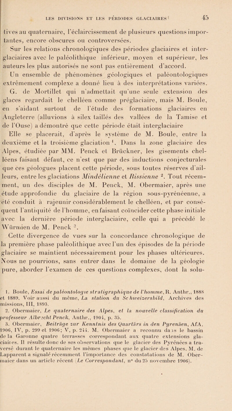 tivesau quaternaire, l'éclaircissement de plusieurs questions impor¬ tantes, encore obscures ou controversées. Sur les relations chronologiques des périodes glaciaires et inter¬ glaciaires avec le paléolithique inférieur, moyen et supérieur, les auteurs les plus autorisés ne sont pas entièrement d’accord. Un ensemble de phénomènes géologiques et paléontologiques extrêmement complexe a donné lieu à des interprétations variées. G. de Mortillet qui n’admettait qu'une seule extension des glaces regardait le chelléen comme préglaciaire, mais M. Boule, en s’aidant surtout de l’étude des formations glaciaires en Angleterre (alluvions à silex taillés des vallées de la Tamise et de l’Ouse) a démontré que cette période était interglaciaire Elle se placerait, d’après le système de M. Boule, entre la deuxième et la troisième glaciation 1. Dans la zone glaciaire des Alpes, étudiée par MM. Penck et Brückner, les gisements chel- léens faisant défaut, ce n’est que par des inductions conjecturales que ces géologues placent cette période, sous toutes réserves d'ail¬ leurs, entre les glaciations Minclélienne et Rissienne 2. Tout récem¬ ment, un des disciples de M. Penck, M. Obermaier, après une étude approfondie du glaciaire de la région sous-pyrénéenne, a été conduit à rajeunir considérablement le chelléen, et par consé¬ quent l’antiquité de l’homme, en faisant coïncider cette phase initiale avec la dernière période interglaciaire, celle qui a précédé le Würmien de M. Penck 3. Cette divergence de vues sur la concordance chronologique de la première phase paléolithique avec l’un des épisodes de la période glaciaire se maintient nécessairement pour les phases ultérieures. Nous ne pourrions, sans entrer dans le domaine de la géologie pure, aborder l’examen de ces questions complexes, dont la solu- 1. Boule, Essai de paléontologie stratigraphique de l’homme, R. Anthr., 1888 et 1889. Voir aussi du même, La station du Sc hweizersbild, Archives des missions, III, 1893. 2. Obermaier, Le quaternaire des Alpes, et la nouvelle classification du professeur Albrecht Penck, Anthr., 1904, p. 35. 3. Obermaier, Beitràge znr Kenntnis des Quartars in den Pyrenàen, AfA. 1906, IV, p. 299 et 1906; V, p. 244. M. Obermaier a reconnu da is le bassin de la Garonne quatre terrasses correspondant aux quatre extensions gla¬ ciaires. Il résulte donc de ses observations que le glacier des Pyrénées a tra¬ versé durant le quaternaire les mêmes phases que le glacier des Alpes. M. de Lapparent a signalé récemment l’importance des constatations de M. Ober¬ maier dans un article récent (Le Correspondant, n° du 25 novembre 1906).
