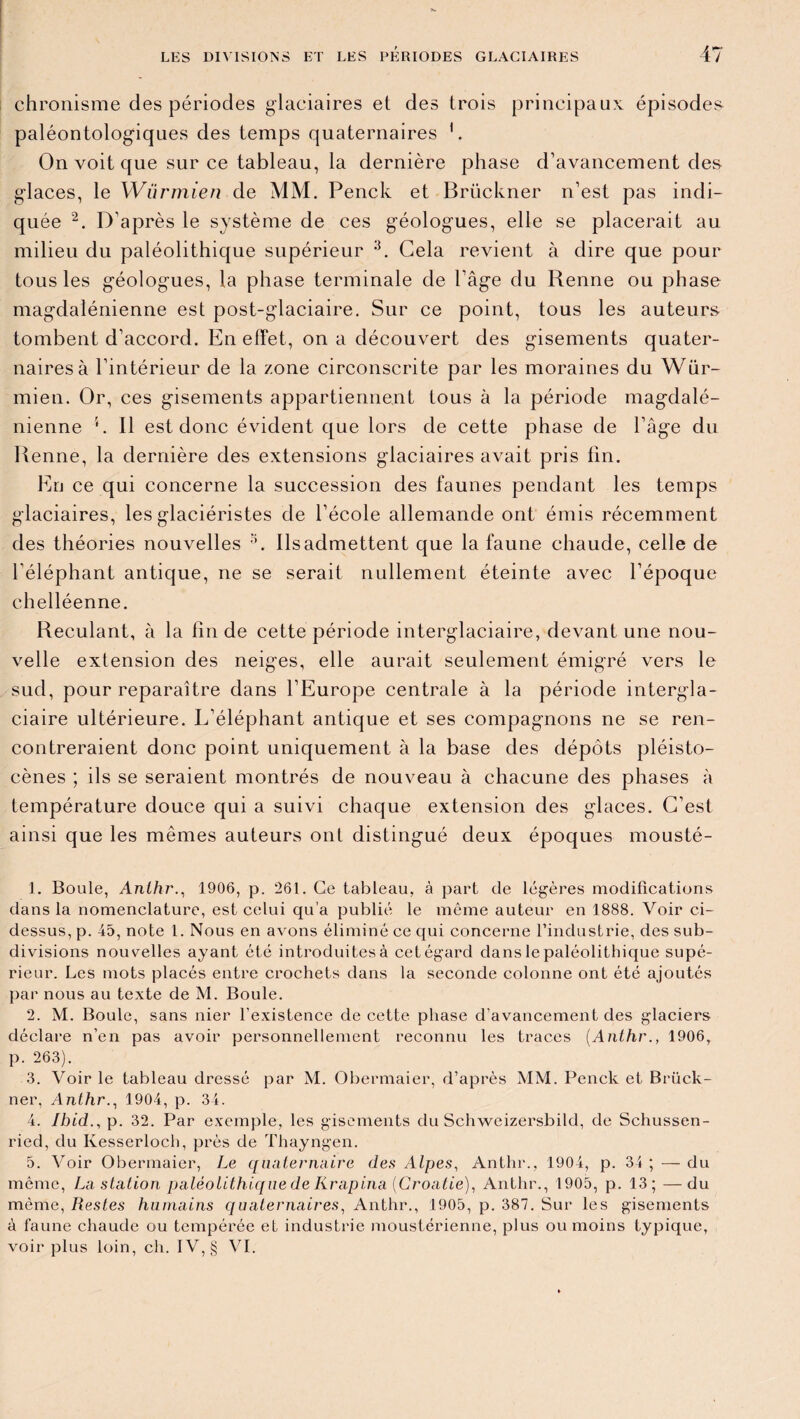 chronisme des périodes glaciaires et des trois principaux épisodes paléontologiques des temps quaternaires 1. On voit que sur ce tableau, la dernière phase d’avancement des glaces, le Würmien de MM. Penck et Brückner n’est pas indi¬ quée 2. D’après le système de ces géologues, elle se placerait au milieu du paléolithique supérieur 3 4 5. Gela revient à dire que pour tous les géologues, la phase terminale de l’âge du Renne ou phase magdalénienne est post-glaciaire. Sur ce point, tous les auteurs tombent d’accord. En effet, on a découvert des gisements quater¬ naires à l’intérieur de la zone circonscrite par les moraines du Wür¬ mien. Or, ces gisements appartiennent tous à la période magdalé¬ nienne '. Il est donc évident que lors de cette phase de l’âge du Renne, la dernière des extensions glaciaires avait pris fin. En ce qui concerne la succession des faunes pendant les temps glaciaires, les glaciéristes de l’école allemande ont émis récemment des théories nouvelles G Ils admettent que la faune chaude, celle de l’éléphant antique, ne se serait nullement éteinte avec l’époque clielléenne. Reculant, à la fin de cette période interglaciaire, devant une nou¬ velle extension des neiges, elle aurait seulement émigré vers le sud, pour reparaître dans l’Europe centrale à la période intergla¬ ciaire ultérieure. L’éléphant antique et ses compagnons ne se ren¬ contreraient donc point uniquement à la base des dépôts pléisto- cènes ; ils se seraient montrés de nouveau à chacune des phases à température douce qui a suivi chaque extension des glaces. C’est ainsi que les mêmes auteurs ont distingué deux époques mousté- 1. Boule, Anthr., 1906, p. 261. Ce tableau, à part de légères modifications dans la nomenclature, est celui qu’a publié le même auteur en 1888. Voir ci- dessus, p. 45, note 1. Nous en avons éliminé ce qui concerne l’industrie, des sub¬ divisions nouvelles ayant été introduites à cet égard dans le paléolithique supé¬ rieur. Les mots placés entre crochets dans la seconde colonne ont été ajoutés par nous au texte de M. Boule. 2. M. Boule, sans nier l’existence de cette phase d’avancement des glaciers déclare n’en pas avoir personnellement reconnu les traces (Anthr., 1906, p. 263). 3. Voir le tableau dressé par M. Obermaier, d’après MM. Penck et Brück¬ ner, Anthr., 1904, p. 34. 4. Ibid., p. 32. Par exemple, les gisements du Schweizersbild, de Schussen- ried, du Kesserloch, près de Thayngen. 5. Voir Obermaier, Le quaternaire des Alpes, Anthr., 1904, p. 34 ; — du même, La station paléolithique de Krapina (Croatie), Anthr., 1905, p. 13; —du même, Restes humains quaternaires, Anthr., 1905, p. 387. Sur les gisements à faune chaude ou tempérée et industrie moustérienne, plus ou moins typique, voir plus loin, ch. IV, § VI.