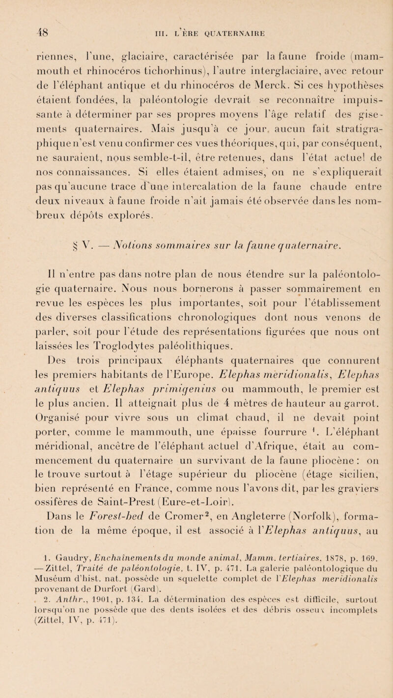 riennes, l’une, glaciaire, caractérisée par la faune froide (mam¬ mouth et rhinocéros tichorhinus), l’autre interglaciaire, avec retour de l’éléphant antique et du rhinocéros de Merck. Si ces hypothèses étaient fondées, la paléontologie devrait se reconnaître impuis¬ sante à déterminer par ses propres moyens l’âge relatif des gise- ments quaternaires. Mais jusqu’à ce jour aucun fait stratigra- phique n’est venu confirmer ces vues théoriques, qui, par conséquent, ne sauraient, nous semble-t-il, être retenues, dans l’état actuel de nos connaissances. Si elles étaient admises, on ne s’expliquerait pas qu’aucune trace d’une intercalation de la faune chaude entre deux niveaux à faune froide n’ait jamais été observée dans les nom¬ breux dépôts explorés. $ V. — Notions sommaires sur la faune quaternaire. Il n’entre pas dans notre plan de nous étendre sur la paléontolo¬ gie quaternaire. Nous nous bornerons à passer sommairement en revue les espèces les plus importantes, soit pour l’établissement des diverses classifications chronologiques dont nous venons de parler, soit pour l’étude des représentations figurées que nous ont laissées les Troglodytes paléolithiques. Des trois principaux éléphants quaternaires que connurent les premiers habitants de l’Europe. Elephas meridionalis, Elephas antiquus et Elephas primigenius ou mammouth, le premier est le plus ancien. Il atteignait plus de 4 mètres de hauteur au garrot. Organisé pour vivre sous un climat chaud, il ne devait point porter, comme le mammouth, une épaisse fourrure 1. L’éléphant méridional, ancêtre de l’éléphant actuel d’Afrique, était au com¬ mencement du quaternaire un survivant de la faune pliocène : on le trouve surtout à l’étage supérieur du pliocène (étage sicilien, bien représenté en France, comme nous l’avons dit, par les graviers ossifères de Saint-Prest (Eure-et-Loir). Dans le Forest-hed de Cromer2, en Angleterre (Norfolk), forma¬ tion de la même époque, il est associé à YEIephas antiquus, au 1. Gaudry, Enchaînements du monde animal, Mamm. tertiaires. 1878, p. 169. — Zittel, Traité de paléontologie, t. IV, p. 471. La galerie paléontologique du Muséum d’hist. nat. possède un squelette complet de YEIephas meridionalis provenant de Durfort (Gard). 2. Anthr., 1901, p. 134. La détermination des espèces est difficile, surtout lorsqu’on ne possède que des dents isolées et des débris osseuv incomplets (Zittel, IV, p. 471).
