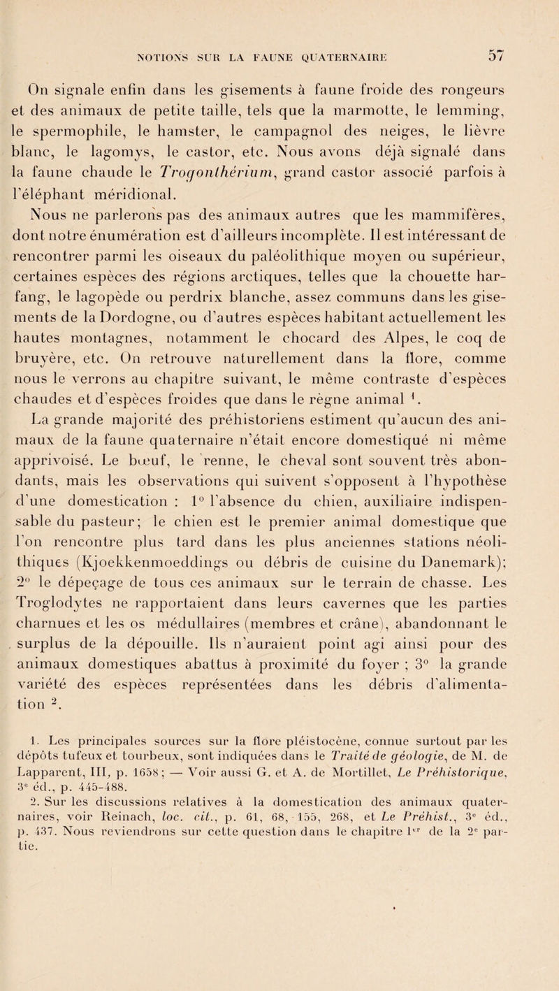 On signale enfin dans les gisements à faune froide des rongeurs et des animaux de petite taille, tels que la marmotte, le lemming, le spermophile, le hamster, le campagnol des neiges, le lièvre blanc, le lagomys, le castor, etc. Nous avons déjà signalé dans la faune chaude le Trogonthérium, grand castor associé parfois à l’éléphant méridional. Nous ne parlerons pas des animaux autres que les mammifères, dont notre énumération est d’ailleurs incomplète. Il est intéressant de rencontrer parmi les oiseaux du paléolithique moyen ou supérieur, certaines espèces des régions arctiques, telles que la chouette har- fang, le lagopède ou perdrix blanche, assez communs dans les gise¬ ments de la Dordogne, ou d’autres espèces habitant actuellement les hautes montagnes, notamment le chocard des Alpes, le coq de bruyère, etc. On retrouve naturellement dans la flore, comme nous le verrons au chapitre suivant, le même contraste d’espèces chaudes et d’espèces froides que dans le règne animal L La grande majorité des préhistoriens estiment qu'aucun des ani¬ maux de la faune quaternaire n’était encore domestiqué ni même apprivoisé. Le bœuf, le renne, le cheval sont souvent très abon¬ dants, mais les observations qui suivent s’opposent à l’hypothèse d'une domestication : 1° l’absence du chien, auxiliaire indispen¬ sable du pasteur; le chien est le premier animal domestique que l'on rencontre plus tard dans les plus anciennes stations néoli¬ thiques (Kjoekkenmoeddings ou débris de cuisine du Danemark); 2° le dépeçage de tous ces animaux sur le terrain de chasse. Les Troglodytes ne rapportaient dans leurs cavernes que les parties charnues et les os médullaires (membres et crâne), abandonnant le surplus de la dépouille. Ils n’auraient point agi ainsi pour des animaux domestiques abattus à proximité du foyer ; 3° la grande variété des espèces représentées dans les débris d’alimenta¬ tion 1 2. 1. Les principales sources sur la flore pléistocène, connue surtout par les dépôts tufeux et tourbeux, sont indiquées dans le Traité de géologie, de M. de Lapparent, III, p. 1658; — Voir aussi G. et A. de Mortillet, Le Préhistorique, 3e éd., p. 445-188. 2. Sur les discussions relatives à la domestication des animaux quater¬ naires, voir Reinach, toc. cit., p. 61, 68, 155, 268, et Le Prèhist., 3e éd., p. 437. Nous reviendrons sur cette question dans le chapitre ltr de la 2e par¬ tie.