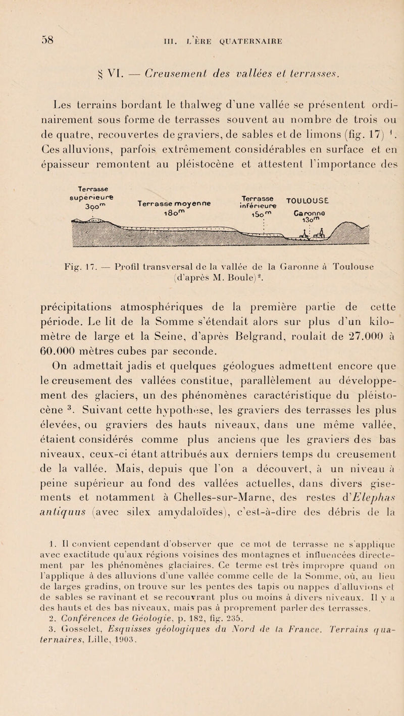 $ VI. — Creusement des vallées et terrasses. Les terrains bordant le thalweg1 2 d’une vallée se présentent ordi¬ nairement sous forme de terrasses souvent au nombre de trois ou de quatre, recouvertes de graviers, de sables et de limons (fig. 17) L Ces alluvions, parfois extrêmement considérables en surface et en épaisseur remontent au pléistocène et attestent l’importance des Terrasse Fig. 17. — Profil transversal de la vallée de la Garonne à Toulouse (d’après M. Boule)2. précipitations atmosphériques de la première partie de cette période. Le lit de la Somme s’étendait alors sur plus d’un kilo¬ mètre de large et la Seine, d’après Belgrand, roulait de '27.000 à 60.000 mètres cubes par seconde. On admettait jadis et quelques géologmes admettent encore que le creusement des vallées constitue, parallèlement au développe¬ ment des glaciers, un des phénomènes caractéristique du pléisto¬ cène 3. Suivant cette hypothèse, les graviers des terrasses les plus élevées, ou graviers des hauts niveaux, dans une même vallée, étaient considérés comme plus anciens que les graviers des bas niveaux, ceux-ci étant attribués aux derniers temps du creusement de la vallée. Mais, depuis que l'on a découvert, à un niveau à peine supérieur au fond des vallées actuelles, dans divers gise¬ ments et notamment à Chelles-sur-Marne, des restes d'Elephas antiquus (avec silex amydaloïdes), c’est-à-dire des débris de la 1. Il convient cependant d’observer que ce mot de terrasse ne s'applique avec exactitude qu’aux régions voisines des montagnes et influencées directe¬ ment par les phénomènes glaciaires. Ce terme est très impropre quand on l’applique à des alluvions d’une vallée comme celle de la Somme, où, au lieu de larges gradins, on trouve sur les pentes des tapis ou nappes d’alluvions et de sables se ravinant et se recouvrant plus ou moins à divers niveaux. Il y a des hauts et des bas niveaux, mais pas à proprement parler des terrasses. 2. Conférences de Géologie, p. 182, fig. 235. 3. Gosselet, Esquisses géologiques du Nord de lu France. Terrains (fiia- ternaires. Lille, 1903.