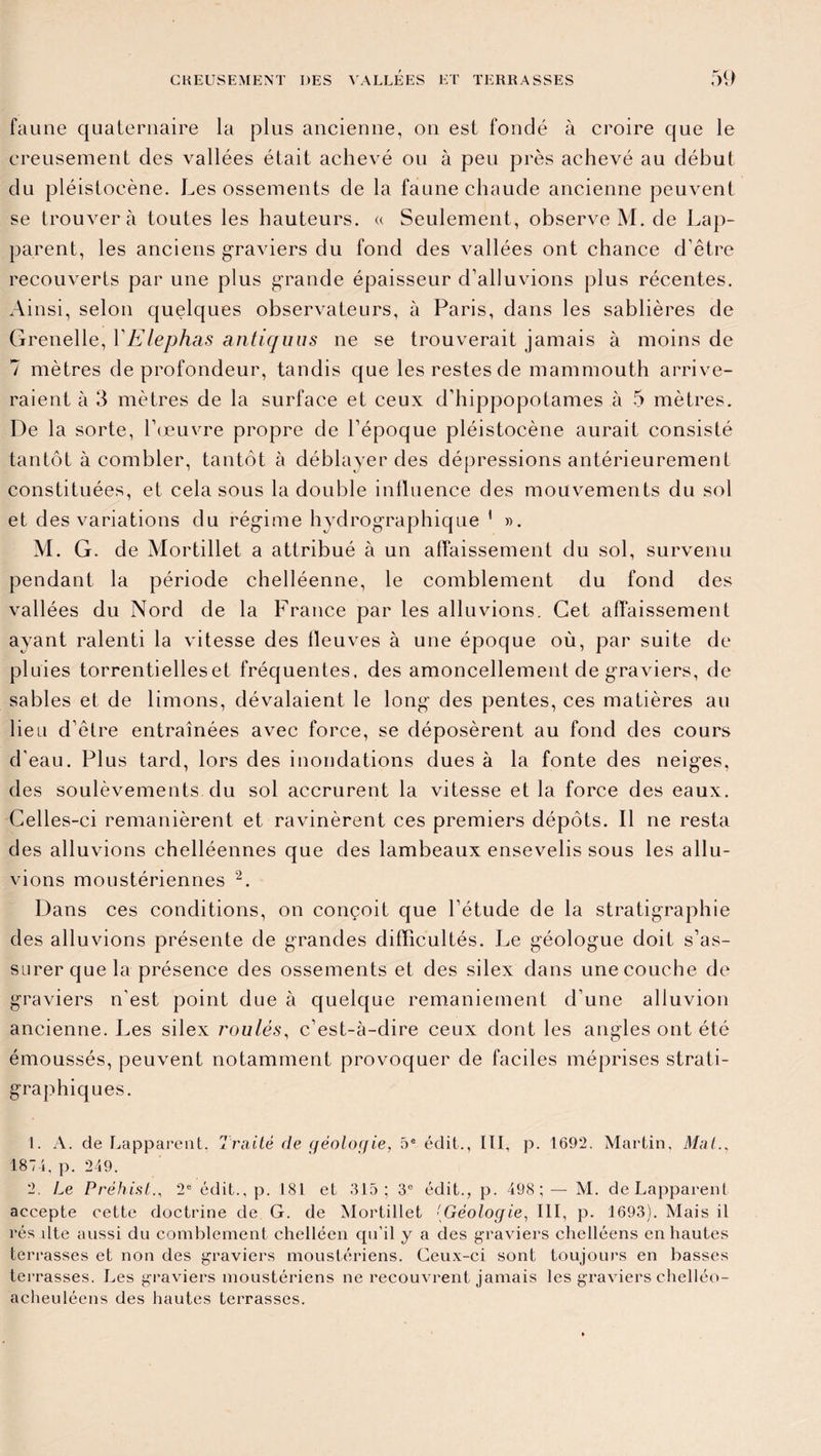 faune quaternaire la plus ancienne, on est fondé à croire que le creusement des vallées était achevé ou à peu près achevé au début du pléistocène. Les ossements de la faune chaude ancienne peuvent se trouvera toutes les hauteurs. « Seulement, observe M. de Lap¬ parent, les anciens graviers du fond des vallées ont chance d’être recouverts par une plus grande épaisseur d’alluvions plus récentes. Ainsi, selon quelques observateurs, à Paris, dans les sablières de Grenelle, VElephas antiquus ne se trouverait jamais à moins de 7 mètres de profondeur, tandis que les restes de mammouth arrive¬ raient à 3 mètres de la surface et ceux d’hippopotames à 5 mètres. De la sorte, l’œuvre propre de l’époque pléistocène aurait consisté tantôt à combler, tantôt à déblayer des dépressions antérieurement constituées, et cela sous la double influence des mouvements du sol et des variations du régime hydrographique 1 ». M. G. de Mortillet a attribué à un affaissement du sol, survenu pendant la période chelléenne, le comblement du fond des vallées du Nord de la France par les alluvions. Cet affaissement ayant ralenti la vitesse des fleuves à une époque où, par suite de pluies torrentielles et fréquentes, des amoncellement de graviers, de sables et de limons, dévalaient le long des pentes, ces matières au lieu d’être entraînées avec force, se déposèrent au fond des cours d'eau. Plus tard, lors des inondations dues à la fonte des neiges, des soulèvements du sol accrurent la vitesse et la force des eaux. Celles-ci remanièrent et ravinèrent ces premiers dépôts. Il ne resta des alluvions chelléennes que des lambeaux ensevelis sous les allu¬ vions moustériennes 2. Dans ces conditions, on conçoit que l’étude de la stratigraphie des alluvions présente de grandes difficultés. Le géologue doit s’as¬ surer que la présence des ossements et des silex dans une couche de graviers n’est point due à quelque remaniement d’une alluvion ancienne. Les silex roulés, c’est-à-dire ceux dont les angles ont été émoussés, peuvent notamment provoquer de faciles méprises strati- graphiques. 1. A. de Lapparent. Traité de géologie, 5e édit., III, p. 1692. Martin, Mal., 1874, p. 249. 2. Le Préhist., 2e édit., p. 181 et 315; 3e édit., p. 498 ; — M. de Lapparent accepte cette doctrine de G. de Mortillet {Géologie, III, p. 1693). Mais il rés dte aussi du comblement chelléen qu’il y a des graviers chelléens en hautes terrasses et non des graviers moustériens. Ceux-ci sont toujours en basses terrasses. Les graviers moustériens ne recouvrent jamais les graviers chelléo- acheuléens des hautes terrasses.