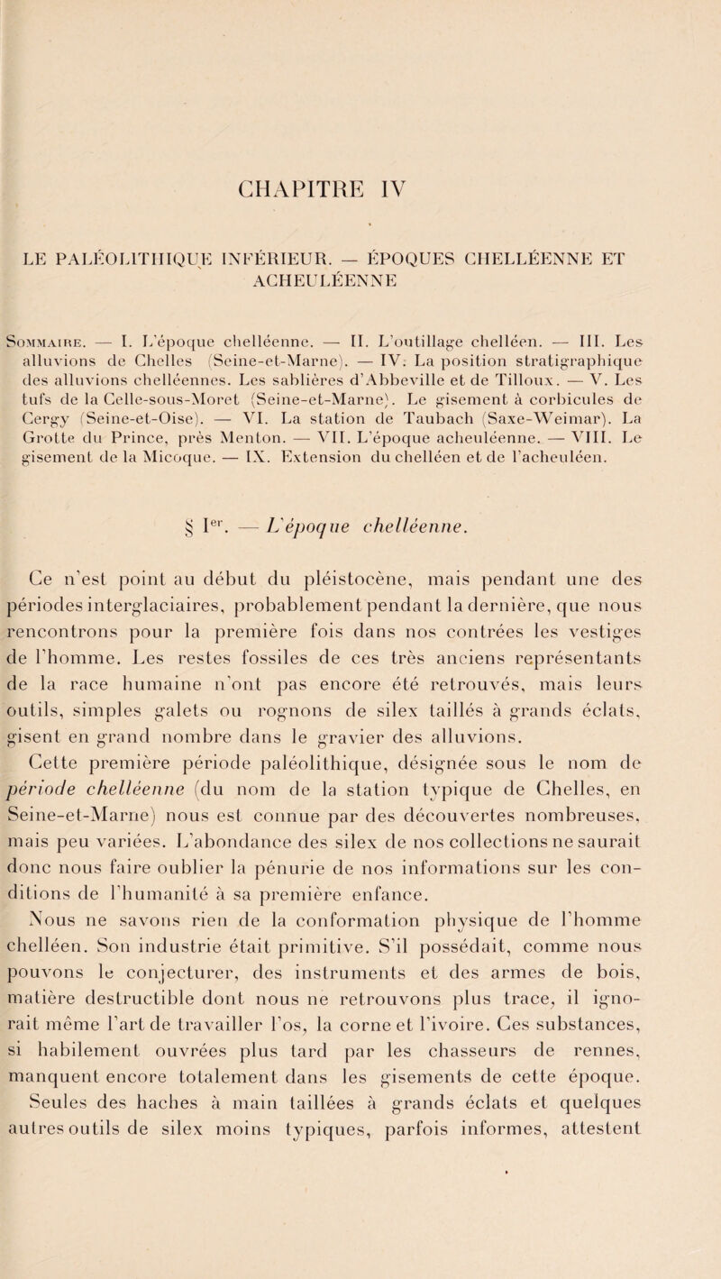 CHAPITRE IV LE PALÉOLITHIQUE INFÉRIEUR. — ÉPOQUES GHELLÉENNE ET AGHEULÉENNE Sommaire. — I. L’époque chelléenne. — IL L’outillage chelléen. — III. Les alluvions de Chelles (Seine-et-Marne). — IV. La position stratigraphique des alluvions chelléennes. Les sablières d’Abbeville et de Tilloux. — V. Les tufs de la Celle-sous-Moret (Seine-et-Marne). Le gisement à corbicules de Cergy (Seine-et-Oise). — VI. La station de Taubach (Saxe-Weimar). La Grotte du Prince, près Menton. — VII. L’époque acheuléenne. — VIII. Le gisement de la Micoque. — IX. Extension du chelléen et de l’acheuléen. § Ier. — L'époque chelléenne. Ce n’est point au début du pléistocène, mais pendant une des périodes interglaciaires, probablement pendant la dernière, que nous rencontrons pour la première fois dans nos contrées les vestiges de l'homme. Les restes fossiles de ces très anciens représentants de la race humaine n'ont pas encore été retrouvés, mais leurs outils, simples galets ou rognons de silex taillés à grands éclats, gisent en grand nombre dans le gravier des alluvions. Cette première période paléolithique, désignée sous le nom de période chelléenne (du nom de la station typique de Chelles, en Seine-et-Marne) nous est connue par des découvertes nombreuses, mais peu variées. L’abondance des silex de nos collections ne saurait donc nous faire oublier la pénurie de nos informations sur les con¬ ditions de l’humanité à sa première enfance. Nous ne savons rien de la conformation physique de l’homme chelléen. Son industrie était primitive. S’il possédait, comme nous pouvons le conjecturer, des instruments et des armes de bois, matière destructible dont nous ne retrouvons plus trace, il igno¬ rait même l’art de travailler l’os, la corne et l’ivoire. Ces substances, si habilement ouvrées plus tard par les chasseurs de rennes, manquent encore totalement dans les gisements de cette époque. Seules des haches à main taillées à grands éclats et quelques autres outils de silex moins typiques, parfois informes, attestent
