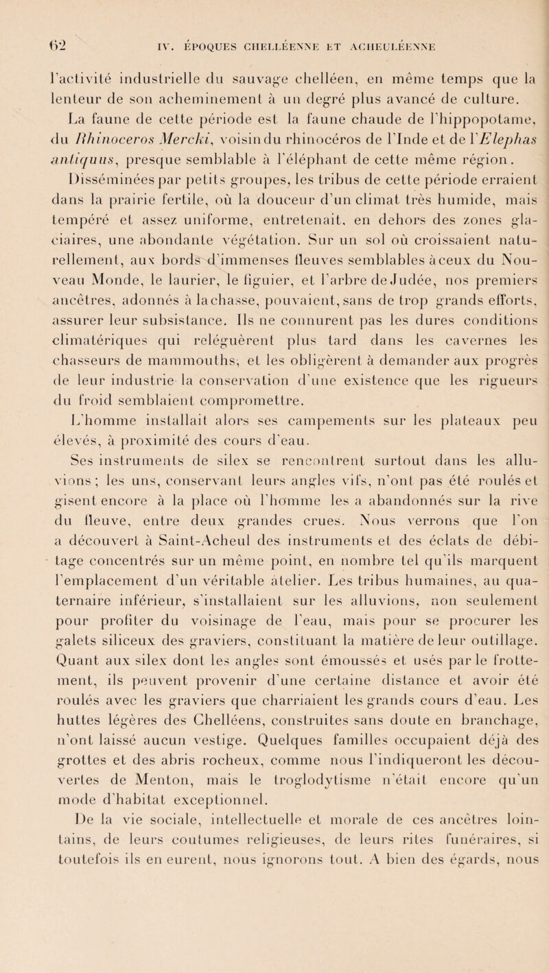 l’activité industrielle du sauvage chelléen, en même temps que la lenteur de son acheminement à un degré plus avancé de culture. La faune de celte période est la faune chaude de l’hippopotame, du Rhinocéros Merclu, voisin du rhinocéros de l'Inde et de YElephas antiquus, presque semblable à l'éléphant de cette même région. Disséminées par petits groupes, les tribus de cette période erraient dans la prairie fertile, où la douceur d’un climat très humide, mais tempéré et assez uniforme, entretenait, en dehors des zones gla¬ ciaires, une abondante végétation. Sur un sol où croissaient natu¬ rellement, aux bords d’immenses fleuves semblables à ceux du Nou¬ veau Monde, le laurier, le figuier, et l’arbre de Judée, nos premiers ancêtres, adonnés à lâchasse, pouvaient,sans de trop grands efforts, assurer leur subsistance. Ils ne connurent pas les dures conditions climatériques qui reléguèrent plus tard dans les cavernes les chasseurs de mammouths, et les obligèrent à demander aux progrès de leur industrie- la conservation d’une existence que les rigueurs du froid semblaient compromettre. L’homme installait alors ses campements sur les plateaux peu élevés, à proximité des cours d’eau. Ses instruments de silex se rencontrent surtout dans les allu- vions ; les uns, conservant leurs angles vifs, n’ont pas été roulés et gisent encore à la place où l’homme les a abandonnés sur la rive du fleuve, entre deux grandes crues. Nous verrons que l’on a découvert à Saint-Acheul des instruments et des éclats de débi¬ tage concentrés sur un même point, en nombre tel qu’ils marquent l’emplacement d’un véritable atelier. Les tribus humaines, au qua¬ ternaire inférieur, s’installaient sur les alluvions, non seulement pour profiter du voisinage de l'eau, mais pour se procurer les galets siliceux des graviers, constituant la matière de leur outillage. Quant aux silex dont les angles sont émoussés et usés par le frotte¬ ment, ils peuvent provenir d’une certaine distance et avoir été roulés avec les graviers que charriaient les grands cours d’eau. Les huttes légères des Chelléens, construites sans doute en branchage, n’ont laissé aucun vestige. Quelques familles occupaient déjà des grottes et des abris rocheux, comme nous l’indiqueront les décou¬ vertes de Menton, mais le troglodytisme n’était encore qu’un mode d’habitat exceptionnel. De la vie sociale, intellectuelle et morale de ces ancêtres loin¬ tains, de leurs coutumes religieuses, de leurs rites funéraires, si toutefois ils en eurent, nous ignorons tout. A bien des égards, nous