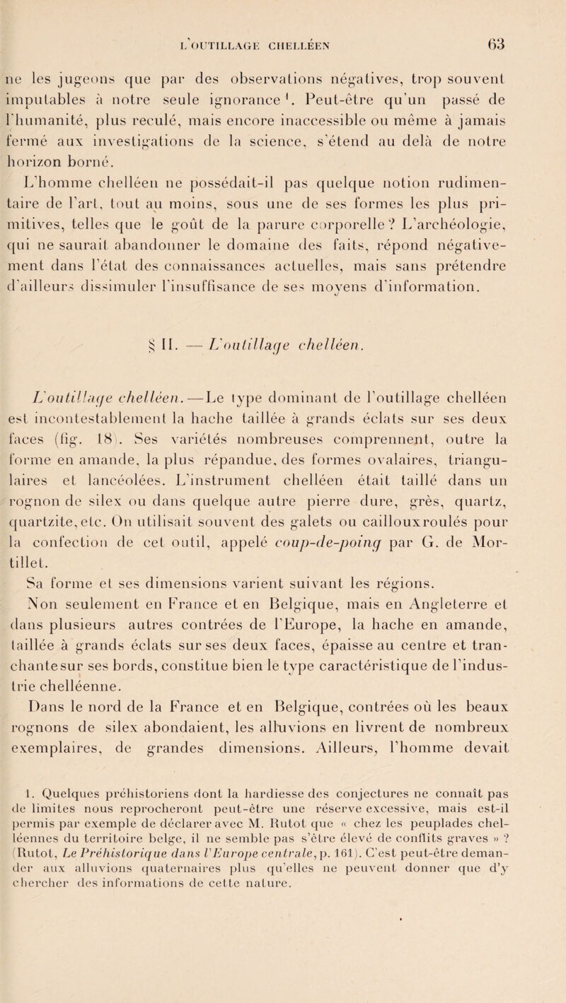 ne les jugeons que par des observations négatives, trop souvent imputables à notre seule ignorance L Peut-être qu'un passé de l'humanité, plus reculé, mais encore inaccessible ou même à jamais fermé aux investigations de la science, s'étend au delà de notre horizon borné. L'homme chelléen ne possédait-il pas quelque notion rudimen¬ taire de l’art, tout au moins, sous une de ses formes les plus pri¬ mitives, telles que le goût de la parure corporelle? L’archéologie, qui ne saurait abandonner le domaine des faits, répond négative¬ ment dans l’état des connaissances actuelles, mais sans prétendre d'ailleurs dissimuler l’insuffisance de ses moyens d information. § II. — L'outillage chelléen. L'outillage chelléen.—Le type dominant de l’outillage chelléen est incontestablement la hache taillée à grands éclats sur ses deux faces (fig. 181. Ses variétés nombreuses comprennent, outre la forme en amande, la plus répandue, des formes ovalaires, triangu¬ laires et lancéolées. L’instrument chelléen était taillé dans un rognon de silex ou dans quelque autre pierre dure, grès, quartz, quartzite, etc. On utilisait souvent des galets ou caillouxroulés pour la confection de cet outil, appelé coup-de-poing par G. de Mor- tillet. Sa forme et ses dimensions varient suivant les régions. Non seulement en France et en Belgique, mais en Angleterre et dans plusieurs autres contrées de l’Europe, la hache en amande, taillée à grands éclats sur ses deux faces, épaisse au centre et tran¬ chante sur ses bords, constitue bien le type caractéristique de l’indus¬ trie chelléenne. Dans le nord de la France et en Belgique, contrées où les beaux rognons de silex abondaient, les alluvions en livrent de nombreux exemplaires, de grandes dimensions. Ailleurs, l’homme devait 1. Quelques préhistoriens dont la hardiesse des conjectures ne connaît pas de limites nous reprocheront peut-être une réserve excessive, mais est-il permis par exemple de déclarer avec M. Rutot que « chez les peuplades chel- léennes du territoire belge, il ne semble pas s’être élevé de conflits graves » ? (Rutot, Le Préhistorique dans l'Europe centrale, p. 161). C’est peut-être deman¬ der aux alluvions quaternaires plus qu’elles ne peuvent donner que d’y chercher des informations de cette nature.