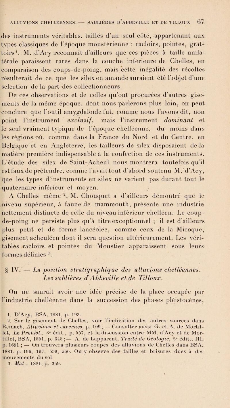 des instruments véritables, taillés d’un seul côté, appartenant aux types classiques de l’époque moustérienne : racloirs, pointes, grat¬ toirs1. M. d’Acy reconnaît d’ailleurs que ces pièces à taille unila¬ térale paraissent rares dans la couche inférieure de Chelles, en comparaison des coups-de-poing-, mais cette inégalité des récoltes résulterait de ce que les silex en amande auraient été l’objet d’une sélection de la part vies collectionneurs. De ces observations et de celles qu’ont procurées d’autres gise¬ ments de la même époque, dont nous parlerons plus loin, on peut conclure que l’outil amygdaloïde fut, comme nous l’avons dit, non point l’instrument exclusifmais l’instrument dominant et le seul vraiment typique de l’époque chelléenne, du moins dans les régions où, comme dans la France du Nord et du Centre, en Belgique et en Angleterre, les tailleurs de silex disposaient de la matière première indispensable à la confection de ces instruments. L’étude des silex de Saint-Acheul nous montrera toutefois qu’il est faux de prétendre, comme l’avait tout d’abord soutenu M. d’Acy, que les types d’instruments en silex ne varient pas durant tout le quaternaire inférieur et moyen. A Chelles même 2, M. Chouquet a d’ailleurs démontré que le niveau supérieur, à faune de mammouth, présente une industrie nettement distincte de celle du niveau inférieur chelléen. Le coup- de-poing ne persiste plus qu’à titre exceptionnel ; il est d’ailleurs plus petit et de forme lancéolée, comme ceux de la Micoque, gisement acheuléen dont il sera question ultérieurement. Les véri¬ tables racloirs et pointes du Moustier apparaissent sous leurs formes définies 3. § IV. — La position stratigraphique des alluvions chelléennes. Les sablières d'Abbeville et de Tilloux. On ne saurait avoir une idée précise de la place occupée par l’industrie chelléenne dans la succession des phases pléistocènes, 1. D’Acy, BSA, 1881, p. 193. 2. Sur le gisement de Chelles, voir l’indication des autres sources dans Reinach, Alluvions et cavernes, p. 109; — Consulter aussi G. et A. de Mortil- let, Le Préhist., 3e édit., p. 557, et la discussion entre MM. d’Acy et de Mor- tillet, BSA, 1891, p. 348;— A. de Lapparent, Traité de Géologie, 5e édit., III, p. 1691 ; — On trouvera plusieurs coupes des alluvions de Chelles dans BSA, 1881, p. 196, 197, 559, 560. On y observe des failles et brisures dues à des mouvements du sol. 3. Mat., 1881, p. 339.