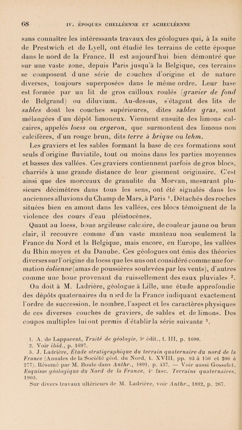 sans connaître les intéressants travaux, des géologues qui, à la suite de Prestwich et de Lyell, ont étudié les terrains de cette époque dans le nord de la France. 11 est aujourd’hui bien démontré que sur une vaste zone, depuis Paris jusqu’à la Belgique, ces terrains se composent d une série de couches d’origine et de nature diverses, toujours superposées dans le même ordre. Leur base est formée par un lit de gros cailloux roulés (qravier de fond de Belgrand) ou diluvium. Au-dessus, s’étagent des lits de sables dont les couches supérieures, dites sables gras, sont mélangées d'un dépôt limoneux. Viennent ensuite des limons cal¬ caires, appelés loess ou ergeron, que surmontent des limons non calcifères, d’un rouge brun, dits terre à brique ou lehm. Les graviers et les sables formant la base de ces formations sont seuls d’origine fluviatile, tout ou moins dans les parties moyennes et basses des vallées. Ces graviers contiennent parfois de gros blocs, charriés à une grande distance de leur gisement originaire. C’est ainsi que des morceaux de granulite du Morvan, mesurant plu¬ sieurs décimètres dans tous les sens, ont été signalés dans les anciennes alluvions du Champ de Mars, à Paris 1. Détachés des roches situées bien en amont dans les vallées, ces blocs témoignent de la violence des cours d’eau pléistocènes. Quant au loess, boue argileuse calcaire, de couleur jaune ou brun clair, il recouvre comme d’un vaste manteau non seulement la France du Nord et la Belgique, mais encore, en Furope, les vallées du Rhin moyen et du Danube. Ces géologues ont émis des théories diverses sur l’origine du loess que les uns ont considéré comme une for¬ mation éolienne (amas de poussières soulevées par les vents), d’autres comme une boue provenant du ruissellement des eaux pluviales 2. On doit à M. Ladrière, géologue à Lille, une étude approfondie des dépôts quaternaires du mrd de la France indiquant exactement l’ordre de succession, le nombre, l’aspect et les caractères physiques de ces diverses couches de graviers, de sables et de limons. Des coupes multiples lui ont permis d'établir la série suivante 3. ]. A. de Lapparent, Traité de géologie. 5e édit., t. III, p. 1690. 2. Voir ibid., p. 1697. 3. J. Ladrière, Étude stratigraphique du terrain quaternaire du nord de la France (Annales de la Société géol. du Nord, t. XVIII, pp. 93 à 150 et 206 à 277). Résumé par M. Boule dans Anthr., J891. p. 437. — Voir aussi Gosselet, Esquisse géologique du Nord de la France, 4“ fasc. Terrains quaternaires, 1903. Sur divers travaux ultérieurs de M. Ladrière, voir Anthr., 1892, p. 207.