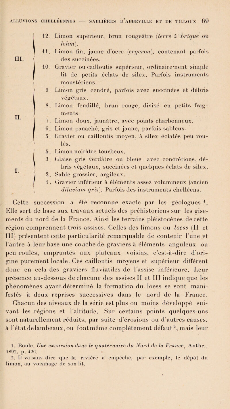2. Limon supérieur, brun rougeâtre (terre à brique ou lehm). 1. Limon fin, jaune d’ocre (ergeron), contenant parfois des succinées. 0. Gravier ou cailloutis supérieur, ordinairement simple lit de petits éclats de silex. Parfois instruments moustériens. N 9. Limon gris cendré, parfois avec succinées et débris végétaux. 8. Limon fendillé, brun rouge, divisé en petits frag¬ ments. 7. Limon doux, jaunâtre, avec points charbonneux. 6. Limon panaché, gris et jaune, parfois sableux. 5. Gravier ou cailloutis moyen, à silex éclatés peu rou¬ lés. 4. Limon noirâtre tourbeux. 3. Glaise gris verdâtre ou bleue avec concrétions, dé¬ bris végétaux, succinées et quelques éclats de silex. 2. Sable grossier, argileux. 1. Gravier inférieur à éléments assez volumineux (ancien diluvium gris). Parfois des instruments chelléens. Cette succession a été reconnue exacte par les géologues 1. Elle sert de base aux travaux actuels des préhistoriens sur les gise¬ ments du nord de la France. Ainsi les terrains pléistocènes de cette région comprennent trois assises. Celles des limons ou loess (Il et III) présentent cette particularité remarquable de contenir l’une et l'autre à leur base une couche de graviers à éléments anguleux ou peu roulés, empruntés aux plateaux voisins, c’est-à-dire d’ori¬ gine purement locale. Ces cailloutis moyens et supérieur différent donc en cela des graviers lluviatiles de l’assise inférieure. Leur présence au-dessous de chacune des assises II et III indique que les phénomènes ayant déterminé la formation du loess se sont mani¬ festés à deux reprises successives dans le nord de la France. Chacun des niveaux de la série est plus ou moins développé sui¬ vant les régions et l’altitude. Sur certains points quelques-uns sont naturellement réduits, par suite d’érosions ou d’autres causes, à l'état de lambeaux, ou fontmême complètement défaut2, mais leur 1. Boule, Une excursion dans le quaternaire du Nord de la France, Anthr., 1892, p. 426. 2. Il va sans dire que la rivière a empêché, par exemple, le dépôt du limon, au voisinage de son lit.