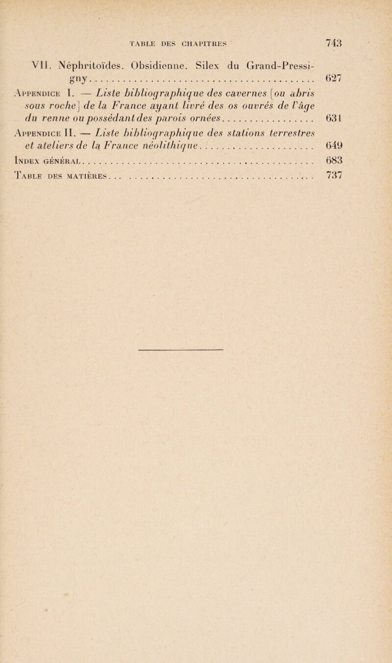 Vil. Néphritoïdes. Obsidienne. Silex du Grand-Pressi- g-ny. 627 Appendice I. — Liste bibliographique des cavernes [ou abris sous 7'oc/ie] de la France ayant livré des os ouvrés de Vage du renne ou possédant des parois ornées. 631 Appendice II. — Liste bibliographique des stations terrestres et ateliers de la, France néolithique. .. 649 Index général. 683 Table des matières. 737