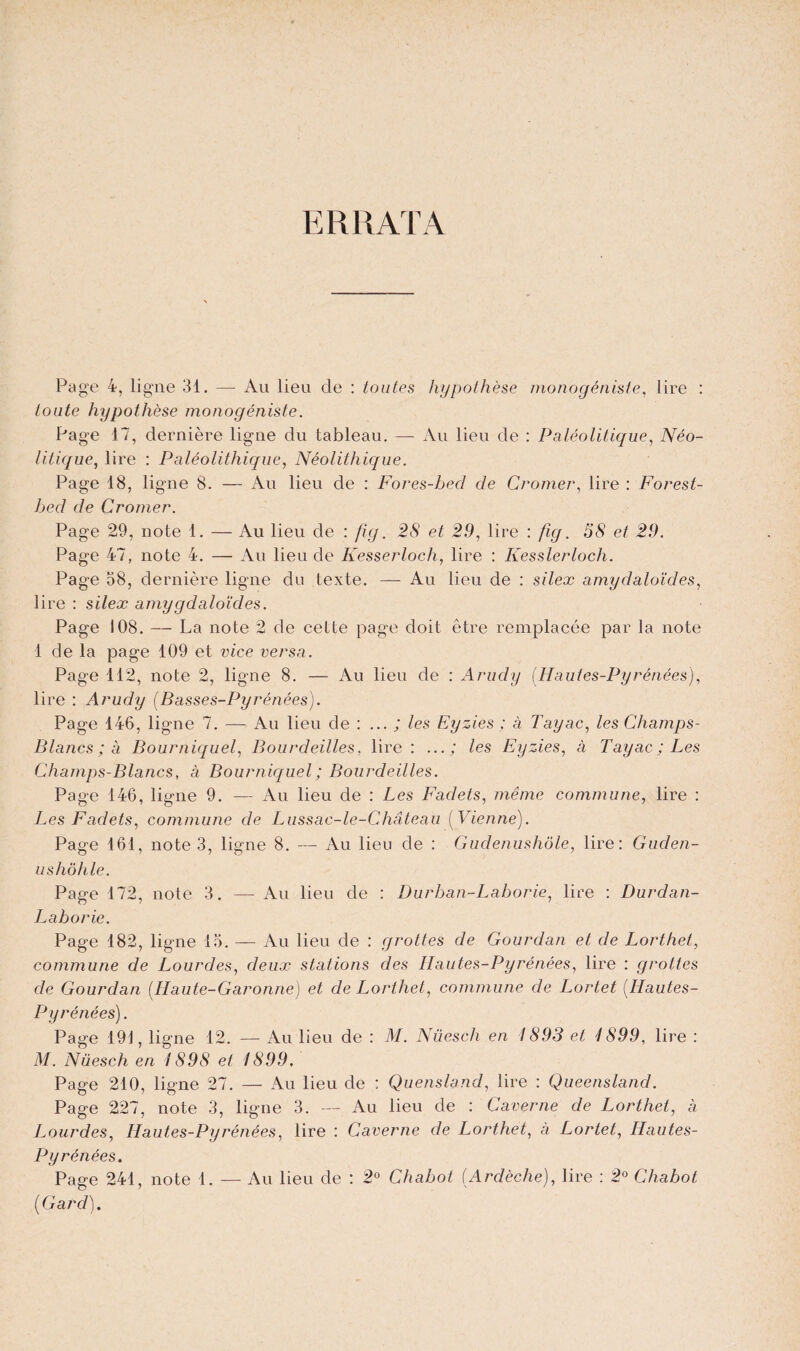 ERRATA Page 4, ligne 31. — Au lieu de : toutes hypothèse monogéniste, lire : toute hypothèse monogéniste. Page 17, dernière ligne du tableau. — Au lieu de : Paléolitique, Néo- litique, lire : Paléolithique, Néolithique. Page 18, ligne 8. — Au lieu de : Fores-bed de Cromer, lire : Forest- hed de Cromer. Page 29, note 1. — Au lieu de : fi g. 28 et 29, lire : fig. 58 et 29. Page 47, note 4. — Au lieu de Kesserloch, lire : Kesslerloch. Page 58, dernière ligne du texte. — Au lieu de : silex amydaloïdes, lire : silex amygdaloïdes. Page 108. — La note 2 de cette page doit être remplacée par la note 1 de la page 109 et vice versa. Page 112, note 2, ligne 8. — Au lieu de : Arudy [Hautes-Pyrénées), lire : Arudy [Basses-Pyrénées). Page 146, ligne 7. — Au lieu de : ... ; les Eyzies ; à Tayac, les Champs- Blancs ; à Bourniquel, Bourdeilles, lire: ...; les Eyzies, à Tayac; Les Champs-Blancs, à Bourniquel ; Bourdeilles. Page 146, ligne 9. — Au lieu de : Les Fadets, même commune, lire : Les Fadets, commune de Lussac-le-Château [Vienne). Page 161, note 3, ligne 8. — Au lieu de : Gudenushôle, lire: Guden- ushôhle. Page 172, note 3. — Au lieu de : Durhan-Laborie, lire : Durdan- Laborie. Page 182, ligne 15. — Au lieu de : grottes de Gourdan et de Lorthet, commune de Lourdes, deux stations des Hautes-Pyrénées, lire : grottes de Gourdan [Haute-Garonne) et de Lorthet, commune de Lortet [Hautes- Pyrénées). Page 191, ligne 12. — Au lieu de : M. Nüesch en 1893 et 4899, lire : M. Nüesch en 1898 et 1899. Page 210, ligne 27. — Au lieu de : Quensland, lire : Queensland. Page 227, note 3, ligne 3. — Au lieu de : Caverne de Lorthet, à Lourdes, Hautes-Pyrénées, lire : Caverne de Lorthet, a Lortet, Hautes- Pyrénées. Page 241, note 1. — Au lieu de : 2° Chabot [Ardèche), lire : 2° Chabot [Gard).