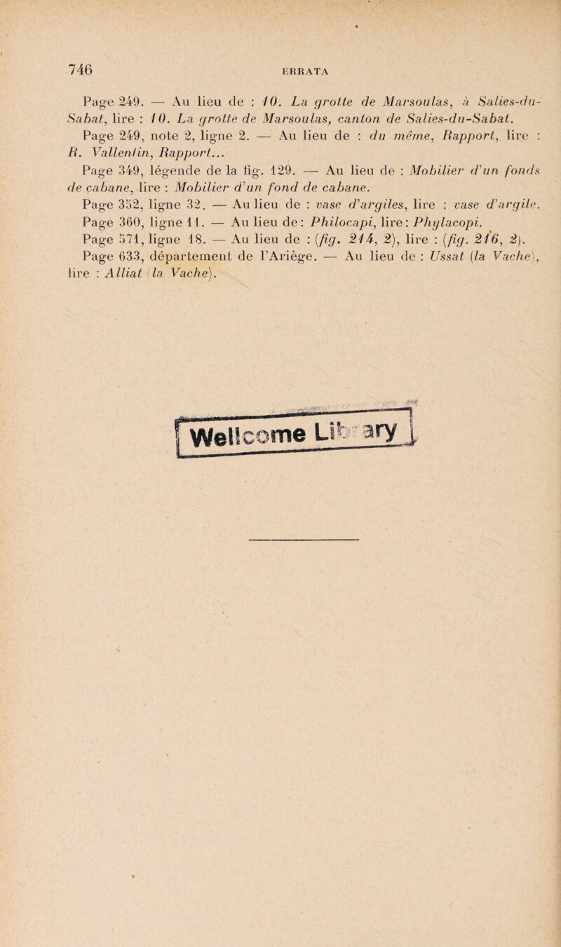 Page 249. — Au lieu de : 10. La grotte de Marsoulas, à Salies-du- Sabat, lire : 10. La grotte de Marsoulas, canton de Salies-du-Sabat. Page 249, note 2, ligne 2. — Au lieu de : du même, Rapport, lire : R. Valleniin, Rapport... Page 349, légende de la lig. 129. — Au lieu de : Mobilier d'un fonds de cabane, lire : Mobilier d'un fond de cabane. Page 352, ligne 32. — Au lieu de : vase d'argiles, lire : vase d'argile. Page 360, ligne 11. — Au lieu de: Philocapi, lire: Phylacopi. Page 571, ligne 18. — Au lieu de : (fig. 21 A, 2), lire : (fig. 216, 2). Page 633, département de PAriège. — Au lieu de : Ussat (la Vache), lire : Alliât (la Vache).