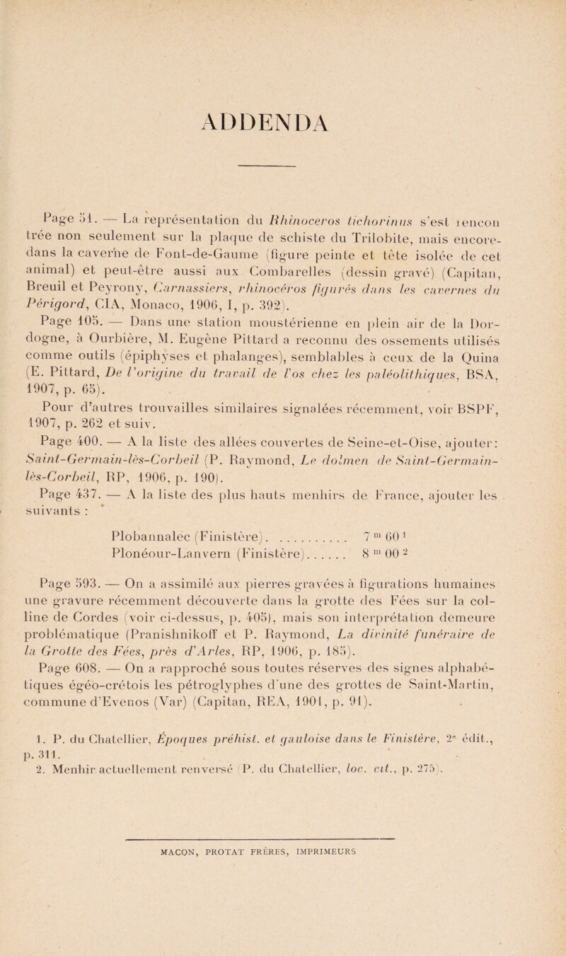 ADDENDA Page 51. La représentation dn Rhinocéros tichorinus s'est îencon trée non seulement sur la plaque de schiste du Trilobite, mais encore- dans la caverne de Font-de-Gaume (figure peinte et tète isolée de cet animal) et peut-être aussi aux Combarelles (dessin gravé) (Capitan, Breuil et Peyrony, Carnassiers, rhinocéros figurés dans les cavernes du Périgord, CIA, Monaco, 1906, I, p. 392). Page 105. — Dans une station moustérienne en plein air de la Dor¬ dogne, à Ourbière, M. Eugène Pittard a reconnu des ossements utilisés comme outils (épiphyses et phalanges), semblables à ceux de la Quina (E. Pittard, De l'origine du travail de l'os chez les paléolithiques, BSA, 1907, p. 65). Pour d'autres trouvailles similaires signalées récemment, voir BSPF, 1907, p. 262 et suiv. Page 400. — A la liste des allées couvertes de Seine-et-Oise, ajouter: Saint-Germain-lès-Corheil (P. Raymond, Le dolmen de Saint-Germain- lès-Corbeil, RP, 1906, p. 190). Page 437. — A la liste des plus hauts menhirs de France, ajouter les suivants : Plobannalec (Finistère). 7 m 60 1 2 Plonéour-Lanvern (Finistère). 8 111 00 - Page 593. — On a assimilé aux pierres gravées à figurations humaines une gravure récemment découverte dans la grotte des Fées sur la col¬ line de Cordes (voir ci-dessus, p. 405), mais son interprétation demeure problématique (Pranishnikoff et P. Raymond, La divinité funéraire de la Grotte des Fées, près d'Arles, RP, 1906, p. 185). Page 608. — On a rapproché sous toutes réserves des signes alphabé¬ tiques égéo-crétois les pétroglyphes d’une des grottes de Saint-Martin, commune d’Ever.os (Var) (Capitan, REA, 1901, p. 91). 1. P. du Chatellier, Époques préhist. et gauloise dans le Finistère, 2e édit., p. 311. 2. Menhir actuellement renversé (P. du Chatellier, toc. cit., p. 275). MACON, PROTAT FRÈRES, IMPRIMEURS