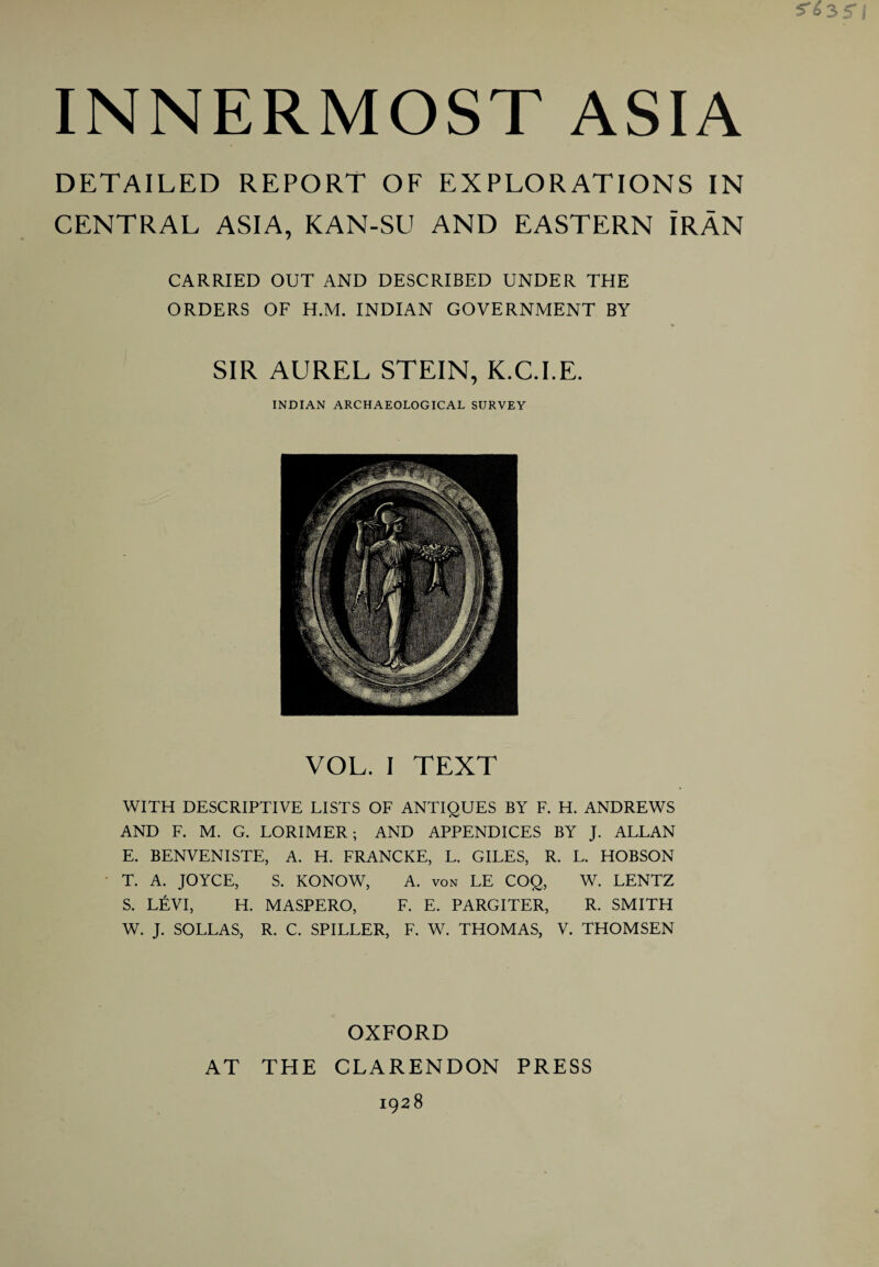 DETAILED REPORT OF EXPLORATIONS IN CENTRAL ASIA, KAN-SU AND EASTERN IRAN CARRIED OUT AND DESCRIBED UNDER THE ORDERS OF H.M. INDIAN GOVERNMENT BY SIR AUREL STEIN, K.C.I.E. INDIAN ARCHAEOLOGICAL SURVEY VOL. I TEXT WITH DESCRIPTIVE LISTS OF ANTIQUES BY F. H. ANDREWS AND F. M. G. LORIMER; AND APPENDICES BY J. ALLAN E. BENVENISTE, A. H. FRANCKE, L. GILES, R. L. HOBSON T. A. JOYCE, S. KONOW, A. von LE COQ, W. LENTZ S. LEVI, H. MASPERO, F. E. PARGITER, R. SMITH W. J. SOLLAS, R. C. SPILLER, F. W. THOMAS, V. THOMSEN OXFORD AT THE CLARENDON PRESS