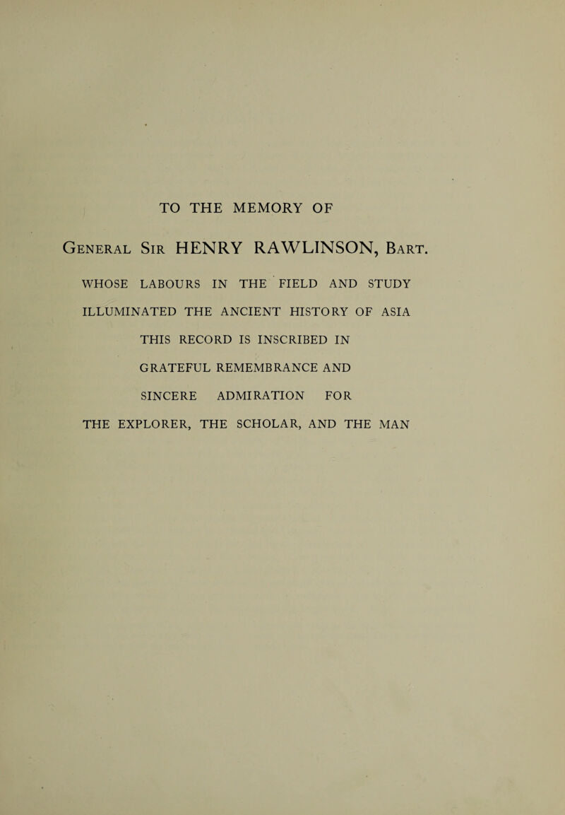 TO THE MEMORY OF General Sir HENRY RAWLINSON, Bart. WHOSE LABOURS IN THE FIELD AND STUDY ILLUMINATED THE ANCIENT HISTORY OF ASIA THIS RECORD IS INSCRIBED IN GRATEFUL REMEMBRANCE AND SINCERE ADMIRATION FOR THE EXPLORER, THE SCHOLAR, AND THE MAN