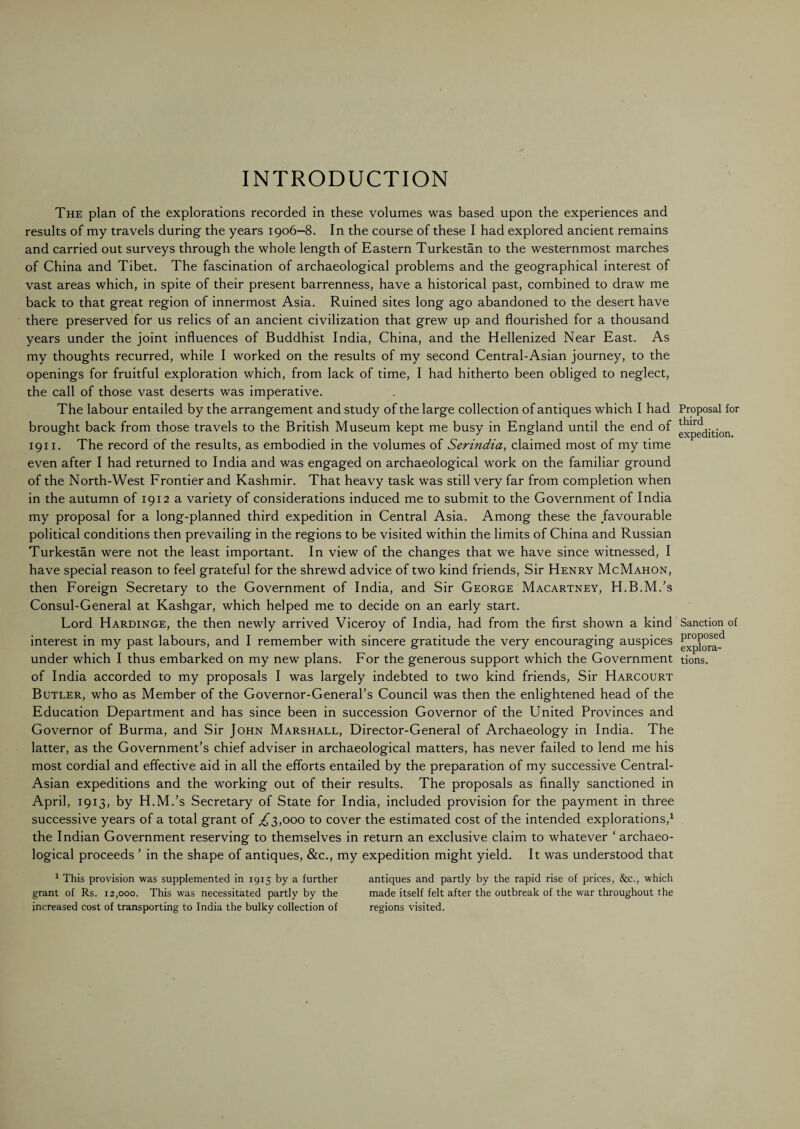 INTRODUCTION The plan of the explorations recorded in these volumes was based upon the experiences and results of my travels during the years 1906—8. In the course of these I had explored ancient remains and carried out surveys through the whole length of Eastern Turkestan to the westernmost marches of China and Tibet. The fascination of archaeological problems and the geographical interest of vast areas which, in spite of their present barrenness, have a historical past, combined to draw me back to that great region of innermost Asia. Ruined sites long ago abandoned to the desert have there preserved for us relics of an ancient civilization that grew up and flourished for a thousand years under the joint influences of Buddhist India, China, and the Hellenized Near East. As my thoughts recurred, while I worked on the results of my second Central-Asian journey, to the openings for fruitful exploration which, from lack of time, I had hitherto been obliged to neglect, the call of those vast deserts was imperative. The labour entailed by the arrangement and study of the large collection of antiques which I had brought back from those travels to the British Museum kept me busy in England until the end of 1911. The record of the results, as embodied in the volumes of Serindia, claimed most of my time even after I had returned to India and was engaged on archaeological work on the familiar ground of the North-West Frontier and Kashmir. That heavy task was still very far from completion when in the autumn of 1912 a variety of considerations induced me to submit to the Government of India my proposal for a long-planned third expedition in Central Asia. Among these the favourable political conditions then prevailing in the regions to be visited within the limits of China and Russian Turkestan were not the least important. In view of the changes that we have since witnessed, I have special reason to feel grateful for the shrewd advice of two kind friends, Sir Henry McMahon, then Foreign Secretary to the Government of India, and Sir George Macartney, H.B.M.’s Consul-General at Kashgar, which helped me to decide on an early start. Lord Hardinge, the then newly arrived Viceroy of India, had from the first shown a kind interest in my past labours, and I remember with sincere gratitude the very encouraging auspices under which I thus embarked on my new plans. For the generous support which the Government of India accorded to my proposals I was largely indebted to two kind friends, Sir Harcourt Butler, who as Member of the Governor-General’s Council was then the enlightened head of the Education Department and has since been in succession Governor of the United Provinces and Governor of Burma, and Sir John Marshall, Director-General of Archaeology in India. The latter, as the Government’s chief adviser in archaeological matters, has never failed to lend me his most cordial and effective aid in all the efforts entailed by the preparation of my successive Central- Asian expeditions and the working out of their results. The proposals as finally sanctioned in April, 1913, by H.M.’s Secretary of State for India, included provision for the payment in three successive years of a total grant of ,£3,000 to cover the estimated cost of the intended explorations,1 the Indian Government reserving to themselves in return an exclusive claim to whatever ‘ archaeo¬ logical proceeds ’ in the shape of antiques, &c., my expedition might yield. It was understood that 1 This provision was supplemented in 1915 by a further antiques and partly by the rapid rise of prices, &c., which grant of Rs. 12,000. This was necessitated partly by the made itself felt after the outbreak of the war throughout the increased cost of transporting to India the bulky collection of regions visited. Proposal for third expedition. Sanction of proposed explora¬ tions.