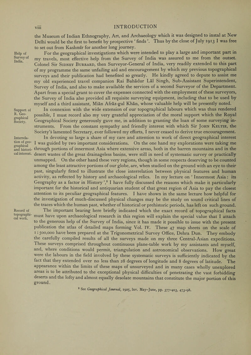 Vlll Help of Survey of India. Support of R. Geo¬ graphical Society. Interrela¬ tion of geo¬ graphical and histori¬ cal interest. Record of topographi¬ cal work. the Museum of Indian Ethnography, Art, and Archaeology which it was designed to instal at New Delhi would be the first to benefit by prospective ‘ finds Thus by the close of July 1913 I was free to set out from Kashmir for another long journey. For the geographical investigations which were intended to play a large and important part in my travels, most effective help from the Survey of India was assured to me from the outset. Colonel Sir Sidney Burrard, then Surveyor-General of India, very readily extended to this part of my programme the same unfailing aid and encouragement by which my previous topographical surveys and their publication had benefited so greatly. He kindly agreed to depute to assist me my old experienced travel companion Rai Bahadur Lai Singh, Sub-Assistant Superintendent, Survey of India, and also to make available the services of a second Surveyor of the Department. Apart from a special grant to cover the expenses connected with the employment of these surveyors, the Survey of India also provided all requisite surveying equipment, including that to be used by myself and a third assistant, Mian Afraz-gul Khan, whose valuable help will be presently noted. In connexion with the wide extension of our topographical labours which was thus rendered possible, I must record also my very grateful appreciation of the moral support which the Royal Geographical Society generously gave me, in addition to granting the loan of some surveying in¬ struments. From the constant sympathy and friendly interest with which Sir John Keltie, the Society's lamented Secretary, ever followed my efforts, I never ceased to derive true encouragement. In devoting so large a share of my care and attention to work of direct geographical interest I was guided by two important considerations. On the one hand my explorations were taking me through portions of innermost Asia where extensive areas, both in the barren mountains and in the desert wastes of the great drainageless basins, were still in need of systematic survey or practically unmapped. On the other hand these very regions, though in some respects deserving to be counted among the least attractive portions of our globe, are, when studied on the ground with an eye to their past, singularly fitted to illustrate the close interrelation between physical features and human activity, as reflected by history and archaeological relics. In my lecture on ‘ Innermost Asia: its Geography as a factor in History ',2 I have fully discussed the reasons which make it particularly important for the historical and antiquarian student of that great region of Asia to pay the closest attention to its peculiar geographical features. I have shown in the same lecture how helpful for the investigation of much-discussed physical changes may be the study on sound critical lines of the traces which the human past, whether of historical or prehistoric periods, has left on such ground. The important bearing here briefly indicated which the exact record of topographical facts must have upon archaeological research in this region will explain the special value that I attach to the generous help of the Survey of India, since it has made it possible to issue with the present publication the atlas of detailed maps forming Vol. IV. These 47 map sheets on the scale of 1 • 500>000 have been prepared at the Trigonometrical Survey Office, Dehra Dun. They embody the carefully compiled results of all the surveys made on my three Central-Asian expeditions. These surveys comprised throughout continuous plane-table work by my assistants and myself, and, where conditions would permit, triangulation and astronomical observations. How great were the labours in the field involved by these systematic surveys is sufficiently indicated by the fact that they extended over no less than 28 degrees of longitude and 8 degrees of latitude. The appearance within the limits of these maps of unsurveyed and in many cases wholly unexplored areas is to be attributed to the exceptional physical difficulties of penetrating the vast forbidding deserts and the lofty and almost equally desolate mountains that constitute the major portion of this ground. 2 See Geographical Journal, 1925, lxv. May-June, pp. 377-403, 473-98.