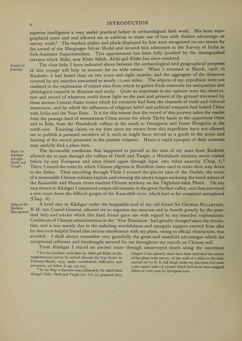 superior intelligence a very useful practical helper in archaeological field work. His keen topo¬ graphical sense and zeal allowed me in addition to make use of him with distinct advantage on survey work.5 The marked ability and pluck displayed by him were recognized on our return by the award of the Macgregor Silver Medal and secured him admission to the Survey of India as Sub-Assistant Superintendent. This appointment has been fully justified by the distinguished services which Mian, now Khan Sahib, Afraz-gul Khan has since rendered. Extent of The close links I have indicated above between the archaeological and geographical purposes journey. Qf tpjs voyage will help to account for its wide extent. When I returned in March, 1916, to Kashmir, it had lasted close on two years and eight months, and the aggregate of the distances covered by my marches amounted to nearly 11,000 miles. The objects of my expedition were not confined to the exploration of ruined sites from which to gather fresh materials for antiquarian and philological research in Museum and study. Quite as important in my opinion were the observa¬ tion and record of whatever could throw light on the past and present of the ground traversed by those ancient Central-Asian routes which for centuries had been the channels of trade and cultural intercourse, and by which the influences of religious belief and political conquest had linked China with India and the Near East. It is for this reason that the record of this journey takes the reader from the passage land of westernmost China across the whole Tarim basin to the uppermost Oxus and to Iran, from the Hindukush valleys in the south to Dzungaria and Inner Mongolia in the north-east. Exacting claims on my time since my return from this expedition have not allowed me to publish a personal narrative of it, such as might have served as a guide to the scope and bearing of the record presented in the present volumes. Hence a rapid synopsis of their contents may usefully find a place here. Start for The favourable conditions that happened to prevail at the time of my start from Kashmir Kashgar allowed me to pass through the valleys of Darel and Tangir, a Hindukush territory never visited Dar^and before by any European and since closed again through lapse into tribal anarchy (Chap. I).6 Tangir. There I traced the route by which Chinese pilgrims in Buddhist times used to make their way down to the Indus. Then travelling through Yasln I crossed the glacier pass of the Darkot, the scene of a memorable Chinese military exploit, and crossing the snowy ranges enclosing the head-waters of the Karambar and Hunza rivers reached Chinese territory on the Taghdum-bash Pamir. On my way thence to Kashgar I examined certain old remains in the great Sarlkol valley, and then surveyed a new route down the difficult gorges of the Kara-tash river, which had so far remained unexplored (Chap. II). Help of Sir A brief stay at Kashgar under the hospitable roof of my old friend Sir George Macartney, Macartney ^ate Consul-General, allowed me to organize my caravan and to benefit greatly by the prac¬ tical help and advice which this kind friend gave me with regard to my intended explorations. Conditions of Chinese administration in the ‘ New Dominion ’ had greatly changed since the revolu¬ tion, and it was mainly due to the unfailing watchfulness and energetic support exerted from afar by that ever-helpful friend that serious interference with my plans, owing to official obstruction, was avoided. I shall always remember very gratefully the great and manifold advantages which his exceptional influence and forethought secured for me throughout my travels on Chinese soil. From Kashgar I traced an ancient route through unsurveyed desert along the outermost 5 For the excellent work done by Afraz-gul Khan on the supplementary survey he carried through the Lop Desert in February-March, 1915, under considerable difficulties and privations, see below, ii. pp. 741 sqq. 6 In the Map to illustrate routes followed by Sir Aurel Stein through Childs, Darel and Tangir (see Vol. iv), prepared since Chapter I was printed, there have been embodied the results of the plane table survey, on the scale of 2 miles to the inch, carried out by R. B. Lai Singh under my direction over some 1,200 square miles of ground which had never been mapped before or even seen by European eyes.