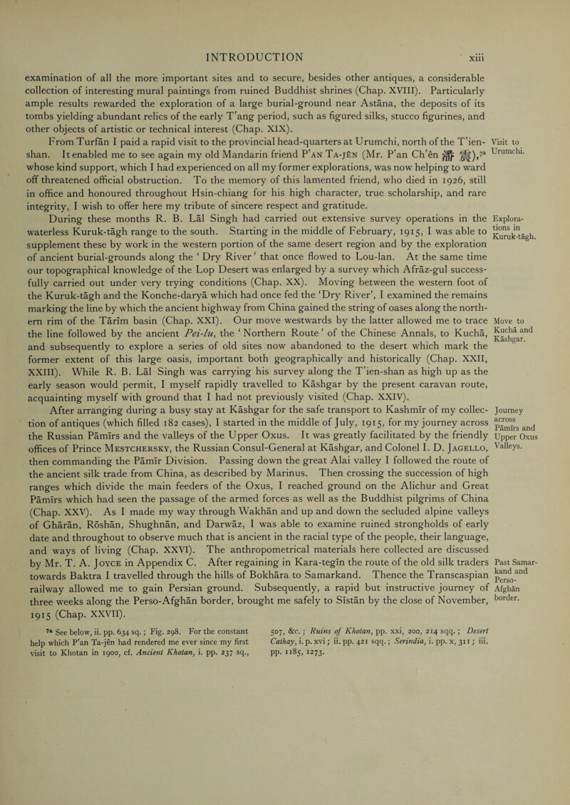 examination of all the more important sites and to secure, besides other antiques, a considerable collection of interesting- mural paintings from ruined Buddhist shrines (Chap. XVIII). Particularly ample results rewarded the exploration of a large burial-ground near Astana, the deposits of its tombs yielding abundant relics of the early T'ang period, such as figured silks, stucco figurines, and other objects of artistic or technical interest (Chap. XIX). From Turfan I paid a rapid visit to the provincial head-quarters at Urumchi, north of the T'ien- shan. It enabled me to see again my old Mandarin friend Pan Ta-j£n (Mr. P'an Ch'en ||§)>7a whose kind support, which I had experienced on all my former explorations, was now helping to ward off threatened official obstruction. To the memory of this lamented friend, who died in 1926, still in office and honoured throughout Hsin-chiang for his high character, true scholarship, and rare integrity, I wish to offer here my tribute of sincere respect and gratitude. During these months R. B. Lai Singh had carried out extensive survey operations in the waterless Kuruk-tagh range to the south. Starting in the middle of February, 1915, I was able to supplement these by work in the western portion of the same desert region and by the exploration of ancient burial-grounds along the ‘ Dry River ’ that once flowed to Lou-lan. At the same time our topographical knowledge of the Lop Desert was enlarged by a survey which Afraz-gul success¬ fully carried out under very trying conditions (Chap. XX). Moving between the western foot of the Kuruk-tagh and the Konche-darya which had once fed the ‘Dry River’, I examined the remains marking the line by which the ancient highway from China gained the string of oases along the north¬ ern rim of the Tarim basin (Chap. XXI). Our move westwards by the latter allowed me to trace the line followed by the ancient Pei-lu, the ‘Northern Route’ of the Chinese Annals, to Kucha, and subsequently to explore a series of old sites now abandoned to the desert which mark the former extent of this large oasis, important both geographically and historically (Chap. XXII, XXIII). While R. B. Lai Singh was carrying his survey along the T'ien-shan as high up as the early season would permit, I myself rapidly travelled to Kashgar by the present caravan route, acquainting myself with ground that I had not previously visited (Chap. XXIV). After arranging during a busy stay at Kashgar for the safe transport to Kashmir of my collec¬ tion of antiques (which filled 182 cases), I started in the middle of July, 1915, for my journey across the Russian Pamirs and the valleys of the Upper Oxus. It was greatly facilitated by the friendly offices of Prince Mestchersky, the Russian Consul-General at Kashgar, and Colonel I. D. Jagello, then commanding the Pamir Division. Passing down the great Alai valley I followed the route of the ancient silk trade from China, as described by Marinus. Then crossing the succession of high ranges which divide the main feeders of the Oxus, I reached ground on the Alichur and Great Pamirs which had seen the passage of the armed forces as well as the Buddhist pilgrims of China (Chap. XXV). As I made my way through Wakhan and up and down the secluded alpine valleys of Gharan, Rdshan, Shughnan, and Darwaz, I was able to examine ruined strongholds of early date and throughout to observe much that is ancient in the racial type of the people, their language, and ways of living (Chap. XXVI). The anthropometrical materials here collected are discussed by Mr. T. A. Joyce in Appendix C. After regaining in Kara-tegin the route of the old silk traders towards Baktra I travelled through the hills of Bokhara to Samarkand. Thence the Transcaspian railway allowed me to gain Persian ground. Subsequently, a rapid but instructive journey of three weeks along the Perso-Afghan border, brought me safely to Sistan by the close of November, 1915 (Chap. XXVII). Visit to Urumchi. Explora¬ tions in Kuruk-tagh. Move to Kucha and Kashgar. Journey across Pamirs and Upper Oxus Valleys. Past Samar¬ kand and Perso- Afghan border. 7a See below, ii. pp. 634 sq.; Fig. 298. For the constant help which P'an Ta-jen had rendered me ever since my first visit to Khotan in 1900, cf. Ancient Khotan, i. pp. 237 sq., 507, &c.; Ruins of Khotan, pp. xxi, 200, 214 sqq.; Desert Cathay, i. p. xvi; ii. pp. 421 sqq.; Serindia, i. pp. x, 311; iii. pp. 1185, 1273.