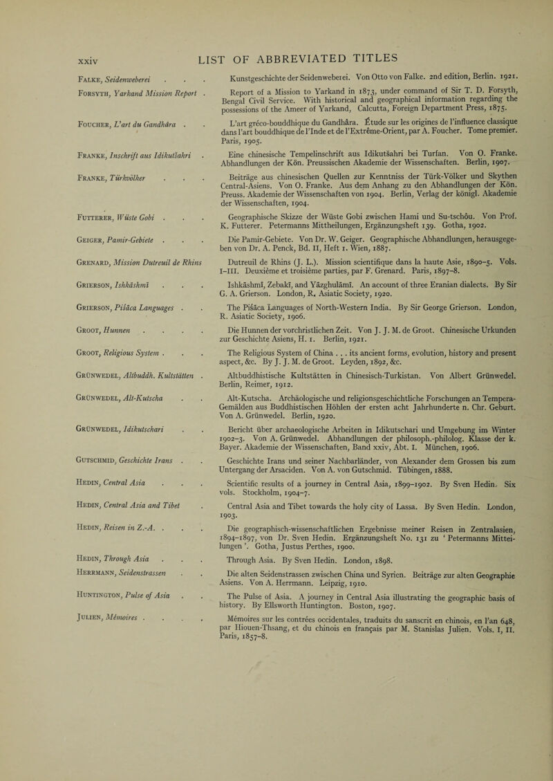 Falke, Seidenweberei Forsyth, Yarkand Mission Report . Foucher, L’art du Gandhdra . Franke, Inschrift aus Idikutsahri Franke, Tiirkvblker Futterer, Wiiste Gobi . Geiger, Pamir-Gebiele Grenard, Mission Dutreuil de Rhins Grierson, Ishkashmi Grierson, Pisaca Languages . Groot, Hunnen .... Groot, Religious System . Grunwedel, Altbuddh. Kultstatten . Grunwedel, Alt-Kutscha Grunwedel, Idikutschari Gutschmid, Geschichte bans . Hedin, Central Asia Hedin, Central Asia and Tibet Hedin, Reisen in Z.-A. . Hedin, Through Asia Herrmann, Seidenstrassen Huntington, Pulse of Asia Julien, MS mo ires . Kunstgeschichte der Seidenweberei. Von Otto von Falke. 2nd edition, Berlin. 1921. Report of a Mission to Yarkand in 1873, under command of Sir T. D. Forsyth, Bengal Civil Service. With historical and geographical information regarding the possessions of the Ameer of Yarkand, Calcutta, Foreign Department Press, 1875. L’art greco-bouddhique du Gandhara. £tude sur les origines de l’influence classique dans l’art bouddhique de l’lnde et de l’Extreme-Orient, par A. Foucher. Tome premier. Paris, 1905. Eine chinesische Tempelinschrift aus Idikutsahri bei Turfan. Von 0. Franke. Abhandlungen der Kon. Preussischen Akademie der Wissenschaften. Berlin, 1907. Beitrage aus chinesischen Quellen zur Kenntniss der Tiirk-Volker und Skythen Central-Asiens. Von 0. Franke. Aus dem Anhang zu den Abhandlungen der Kon. Preuss. Akademie der Wissenschaften von 1904. Berlin, Verlag der konigl. Akademie der Wissenschaften, 1904. Geographische Skizze der Wiiste Gobi zwischen Hami und Su-tschou. Von Prof. K. Futterer. Petermanns Mittheilungen, Erganzungsheft 139. Gotha, 1902. Die Pamir-Gebiete. Von Dr. W. Geiger. Geographische Abhandlungen, herausgege- ben von Dr. A. Penck, Bd. II, Heft x. Wien, 1887. Dutreuil de Rhins (J. L.). Mission scientifique dans la haute Asie, 1890-5. Vols. I-III. Deuxieme et troisieme parties, par F. Grenard. Paris, 1897-8. Ishkashmi, Zebaki, and Yazghulaml. An account of three Eranian dialects. By Sir G. A. Grierson. London, R. Asiatic Society, 1920. The Pisaca Languages of North-Western India. By Sir George Grierson. London, R. Asiatic Society, 1906. Die Hunnen der vorchristlichen Zeit. Von J. J. M. de Groot. Chinesische Urkunden zur Geschichte Asiens, H. 1. Berlin, 1921. The Religious System of China ... its ancient forms, evolution, history and present aspect, &c. By J. J. M. de Groot. Leyden, 1892, &c. Altbuddhistische Kultstatten in Chinesisch-Turkistan. Von Albert Grunwedel. Berlin, Reimer, 1912. Alt-Kutscha. Archaologische und religionsgeschichtliche Forschungen an Tempera- Gemalden aus Buddhistischen Hohlen der ersten acht Jahrhunderte n. Chr. Geburt. Von A. Grunwedel. Berlin, 1920. Bericht iiber archaeologische Arbeiten in Idikutschari und Umgebung im Winter 1902-3. Von A. Grunwedel. Abhandlungen der philosoph.-philolog. Klasse der k. Bayer. Akademie der Wissenschaften, Band xxiv, Abt. I. Miinchen, 1906. Geschichte Irans und seiner Nachbarlander, von Alexander dem Grossen bis zum Untergang der Arsaciden. Von A. von Gutschmid. Tubingen, 1888. Scientific results of a journey in Central Asia, 1899-1902. By Sven Hedin. Six vols. Stockholm, 1904-7. Central Asia and Tibet towards the holy city of Lassa. By Sven Hedin. London, 1903. Die geographisch-wissenschaftlichen Ergebnisse meiner Reisen in Zentralasien, 1894-1897, von Dr. Sven Hedin. Erganzungsheft No. 131 zu ‘ Petermanns Mittei- lungen ’. Gotha, Justus Perthes, 1900. Through Asia. By Sven Hedin. London, 1898. Die alten Seidenstrassen zwischen China und Syricn. Beitrage zur alten Geographic Asiens. Von A. Herrmann. Leipzig, 1910. The Pulse of Asia. A journey in Central Asia illustrating the geographic basis of history. By Ellsworth Huntington. Boston, 1907. Memoires sur les contrees occidentales, traduits du Sanscrit en chinois, en Pan 648, par Hiouen-Thsang, et du chinois en francais par M. Stanislas Tulien. Vols. I II* Paris, 1857-8.