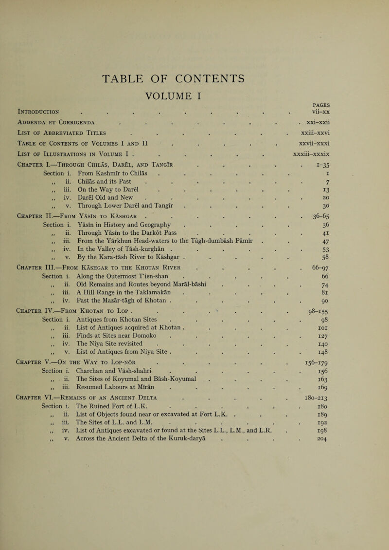 TABLE OF CONTENTS VOLUME I Introduction Addenda et Corrigenda List of Abbreviated Titles Table of Contents of Volumes I and II PAGES vii-xx . xxi-xxii xxiii-xxvi xxvii-xxxi List of Illustrations in Volume I . xxxiii-xxxix Chapter III. Chapter I.—Through Chilas, Darel, and TangIr Section i. From Kashmir to Chilas ..... ,, ii. Chilas and its Past ..... ,, iii. On the Way to Darel ..... ,, iv. Darel Old and New ..... ,, v. Through Lower Darel and Tangir .... Chapter II.—From YasIn to Kashgar . Section i. YasIn in History and Geography .... ,, ii. Through YasIn to the Darkot Pass ,, iii. From the Yarkhun Head-waters to the Tagh-dumbash Pamir ,, iv. In the Valley of Tash-kurghan .... ,, v. By the Kara-tash River to Kashgar .... -From Kashgar to the Khotan River Along the Outermost T'ien-shan .... Old Remains and Routes beyond Maral-bashi A Hill Range in the Taklamakan .... Past the Mazar-tagh of Khotan .... Chapter IV.—From Khotan to Lop . . . . Section i. Antiques from Khotan Sites .... List of Antiques acquired at Khotan .... Finds at Sites near Domoko .... The Niya Site revisited ..... List of Antiques from Niya Site .... Chapter V.—On the Way to Lop-nor ..... Section i. Charchan and Vash-shahri .... ,, ii. The Sites of Koyumal and Bash-Koyumal ,, iii. Resumed Labours at Mlran .... Chapter VI.—Remains of an Ancient Delta .... Section i. The Ruined Fort of L.K. ,, ii. List of Objects found near or excavated at Fort L.K. . ,, iii. The Sites of L.L. and L.M. .... ,, iv. List of Antiques excavated or found at the Sites L.L., L.M., and L.R. ,, v. Across the Ancient Delta of the Kuruk-darya Section i. ,, ii. ,, hi- iv. 11. iii. iv. v. i-35 i 7 13 20 30 36-65 36 41 47 53 58 66-97 66 74 81 90 98-155 98 101 127 140 148 156-179 156 163 169 180-213 180 189 192 198 204