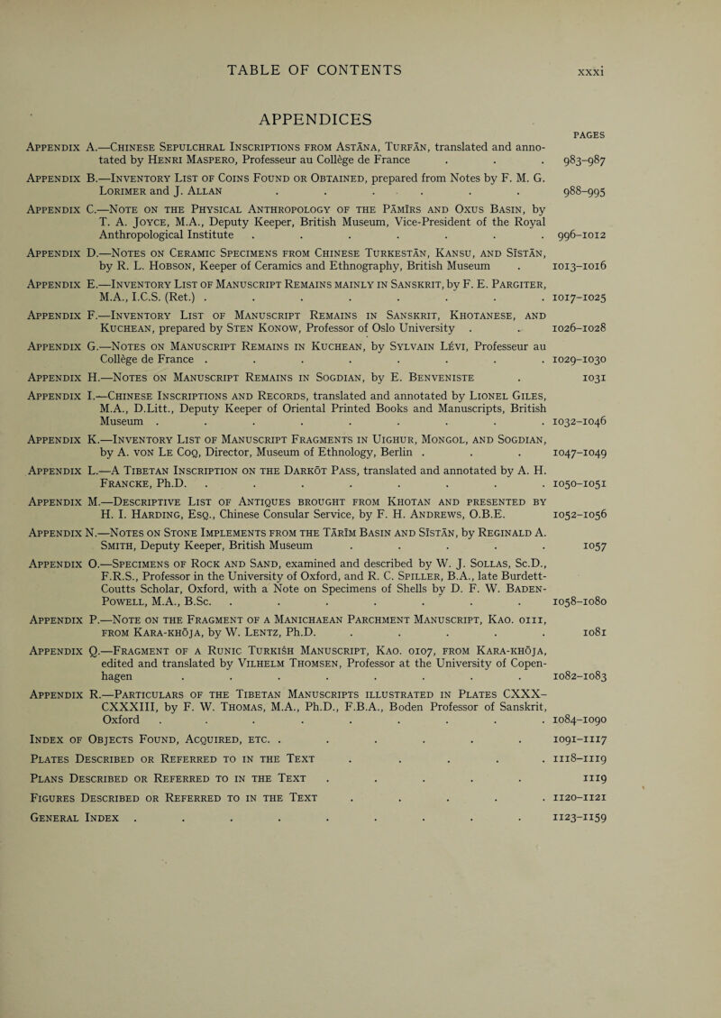 APPENDICES Appendix A.—Chinese Sepulchral Inscriptions from Astana, Turf an, translated and anno¬ tated by Henri Maspero, Professeur au College de France Appendix B.—Inventory List of Coins Found or Obtained, prepared from Notes by F. M. G. Lorimer and J. Allan , . . Appendix C.—Note on the Physical Anthropology of the Pamirs and Oxus Basin, by T. A. Joyce, M.A., Deputy Keeper, British Museum, Vice-President of the Royal Anthropological Institute ....... Appendix D.—Notes on Ceramic Specimens from Chinese Turkestan, Kansu, and Sistan, by R. L. Hobson, Keeper of Ceramics and Ethnography, British Museum Appendix E.—Inventory List of Manuscript Remains mainly in Sanskrit, by F. E. Pargiter, M.A., I.C.S. (Ret.) ........ Appendix F.—Inventory List of Manuscript Remains in Sanskrit, Khotanese, and Kuchean, prepared by Sten Konow, Professor of Oslo University Appendix G.—Notes on Manuscript Remains in Kuchean, by Sylvain Levi, Professeur au College de France ........ Appendix H.—Notes on Manuscript Remains in Sogdian, by E. Benveniste Appendix I.—Chinese Inscriptions and Records, translated and annotated by Lionel Giles, M.A., D.Litt., Deputy Keeper of Oriental Printed Books and Manuscripts, British Museum ......... Appendix K.—Inventory List of Manuscript Fragments in Uighur, Mongol, and Sogdian, by A. von Le Coq, Director, Museum of Ethnology, Berlin . Appendix L.—A Tibetan Inscription on the Darkot Pass, translated and annotated by A. H. Francke, Ph.D. . Appendix M.—Descriptive List of Antiques brought from Khotan and presented by H. I. Harding, Esq., Chinese Consular Service, by F. H. Andrews, O.B.E. Appendix N.—Notes on Stone Implements from the Tarim Basin and Sistan, by Reginald A. Smith, Deputy Keeper, British Museum ..... Appendix O.—Specimens of Rock and Sand, examined and described by W. J. Sollas, Sc.D., F.R.S., Professor in the University of Oxford, and R. C. Spiller, B.A., late Burdett- Coutts Scholar, Oxford, with a Note on Specimens of Shells by D. F. W. Baden- Powell, M.A., B.Sc. ....... Appendix P.—Note on the Fragment of a Manichaean Parchment Manuscript, Kao. oiii, from Kara-khoja, by W. Lentz, Ph.D. ..... Appendix Q.—Fragment of a Runic Turkish Manuscript, Kao. 0107, from Kara-khoja, edited and translated by Vilhelm Thomsen, Professor at the University of Copen¬ hagen ........ Appendix R.—Particulars of the Tibetan Manuscripts illustrated in Plates CXXX- CXXXIII, by F. W. Thomas, M.A., Ph.D., F.B.A., Boden Professor of Sanskrit, Oxford ......... Index of Objects Found, Acquired, etc. ...... Plates Described or Referred to in the Text ..... Plans Described or Referred to in the Text ..... Figures Described or Referred to in the Text ..... General Index ......... PAGES 983-987 988-995 996-IOI2 IOI3-IO16 IOI7-IO25 1026-1028 IO29-IO3O 1031 IO32-IO46 IO47-IO49 I050-I05I IO52-IO56 1057 1058-1080 I08l 1082-1083 1084-1090 IO9I-III7 II18-III9 III9 II20-II2I II23-II59