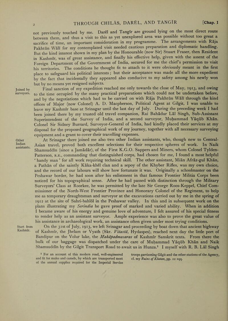 Joined by surveyors. Other Indian assistants. Start from Kashmir. not previously touched by me. Darel and Tangir are ground lying on the most direct route between them, and thus a visit to this as yet unexplored area was possible without too great a sacrifice of time, an important consideration in my programme. The arrangements with Raja Pakhtun Wall for my contemplated visit needed cautious preparation and diplomatic handling. But the kind interest shown in my plan by the Honourable (now Sir) Stuart Fraser, then Resident in Kashmir, was of great assistance, and finally his effective help, given with the assent of the Foreign Department of the Government of India, secured for me the chiefs permission to visit his territories. The conditions he thought fit to attach to it were obviously meant in the first place to safeguard his political interests ; but their acceptance was made all the more expedient by the fact that incidentally they appeared also conducive to my safety among his newly won but by no means yet resigned subjects. Final sanction of my expedition reached me only towards the close of May, 1913, and owing to the time occupied by the many practical preparations which could not be undertaken before, and by the negotiations which had to be carried on with Raja Pakhtun Wall through the kind offices of Major (now Colonel) A. D. Macpherson, Political Agent at Gilgit, I was unable to leave my Kashmir base at Srinagar until the last day of July. During the preceding week I had been joined there by my trusted old travel companion, Rai Bahadur Lai Singh, Sub-Assistant Superintendent of the Survey of India, and a second surveyor, Muhammad Yaqub Khan. Colonel Sir Sidney Burrard, Surveyor-General of India, had kindly placed their services at my disposal for the proposed geographical work of my journey, together with all necessary surveying equipment and a grant to cover their travelling expenses. At Srinagar there joined me also two other Indian assistants, who, though new to Central - Asian travel, proved both excellent selections for their respective spheres of work. In Naik Shamsuddln (since a Jamadar), of the First K.G.O. Sappers and Miners, whom Colonel Tylden- Patterson, r.e., commanding that distinguished corps, had chosen for me, I found a most helpful ‘ handy man ’ for all work requiring technical skill. The other assistant, Mian Afraz-gul Khan, a Pathan of the saintly Kaka-khel clan and a sepoy of the Khyber Rifles, was my own choice, and the record of our labours will show how fortunate it was. Originally a schoolmaster on the Peshawar border, he had soon after his enlistment in that famous Frontier Militia Corps been noticed for his topographical sense. After he had passed with distinction through the Military Surveyors’ Class at Roorkee, he was permitted by the late Sir George Roos-Keppel, Chief Com¬ missioner of the North-West Frontier Province and Honorary Colonel of the Regiment, to help me as temporary draughtsman and surveyor at the excavations carried out by me in the spring of 1912 at the site of Sahri-bahl5l in the Peshawar valley. In this and in subsequent work on the plans illustrating my Serindia he gave proof of marked and varied ability. When in addition I became aware of his energy and genuine love of adventure, I felt assured of his special fitness to render help as an assistant surveyor. Ample experience was also to prove the great value of his assistance in archaeological work, an assistance often given under most trying conditions. On the 31st of July, 1913, we left Srinagar and proceeding by boat down that ancient highway of Kashmir, the Jhelam or Vyath (Skr. Vitastd, Hydaspes), reached next day the little port of Bandipur on the Volur lake, the Mahapadmasaras of Kashmir Sanskrit texts. From there the bulk of our baggage was dispatched under the care of Muhammad Yaqub Khan and Naik Shamsuddln by the Gilgit Transport Road to await us in Hunza.1 I myself with R. B. Lai Singh 1 For an account of this modern road, well-engineered troops garrisoning Gilgit and the other stations of the Agency, and fit for mules and camels, by which are transported most cf. my Ruins of Khotan, pp. 12 sqq. of the annual supplies required for the Imperial Service