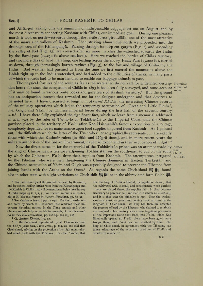 and Afraz-gul, taking only the minimum of indispensable baggage, set out on August 2nd by the most direct route connecting Kashmir with Chilas, our immediate goal. During one pleasant march it took us north-westwards through the fertile forest-girt L5lab, one of the most attractive of the many side valleys of Kashmir. Then striking almost due north we proceeded into the drainage area of the Kishanganga. Passing through its deep-cut gorges (Fig. 1) and ascending the valley of Kel (Fig. 13), we crossed after six more marches the watershed towards the Indus by the Barai pass (14,250 ft. above sea-level). Here we reached the border of Chilas territory, and two more days of hard marching, one leading across the snowy Fasat Pass (15,200 ft.), carried us down, through increasingly barren ravines (Fig. 3), to the fort and village of Chilas by the Indus. Bad weather had pursued us from the time we first entered the mountains above the Lolab right up to the Indus watershed, and had added to the difficulties of tracks, in many parts of which the loads had to be man-handled to enable our baggage animals to pass. The physical features of the route as far as the watershed do not call for a detailed descrip¬ tion here ; for since the occupation of Chilas in 1893 it has been fully surveyed, and some account of it may be found in various route books and gazetteers, of Kashmir territory.2 But the ground has an antiquarian interest that rewarded me for the fatigues undergone and that deserves to be noted here. I have discussed at length, in Ancient Khotan, the interesting Chinese records of the military operations which led to the temporary occupation of ‘ Great and Little P'o-lii ’, i. e. Gilgit and Yasln, by Chinese imperial forces during the first half of the seventh century a. d.3 4 I have there fully explained the significant fact, which we learn from a memorial addressed in a. d. 749 by the ruler of T'u-ho-lo or Tokharistan to the Imperial Court, that the Chinese garrison placed in the territory of P'o-lii after Kao Hsien-chih’s famous expedition of a. d. 747, completely depended for its maintenance upon food supplies imported from Kashmir. As I pointed out, * the difficulties which the letter of the T'u-ho-lo ruler so graphically represents . . . are exactly those with which the Kashmir rulers [in Sikh and D5gra times], and in more recent years the military authorities of the Indian Government, have had to contend in their occupation of Gilgit ’.i Now the direct occasion for the memorial of the Tokharistan prince was an attempt made by the king of Chieh-shuai, a territory adjoining Tokharistan on the south-east, to cut off the route by which the Chinese in P'o-lii drew their supplies from Kashmir. The attempt was instigated by the Tibetans, who were then threatening the Chinese dominion in Eastern Turkestan, and the Chinese occupation of Yasln and Gilgit was especially designed to prevent the Tibetans from joining hands with the Arabs on the Oxus.5 As regards the name Chieh-shuai ill gill, found also in other texts with slight variations as Chieh-shih £|| f!jjj or in the abbreviated form Chieh 2 For recent surveys of the ground traversed by this route, and by others leading farther west from the Kishanganga and the Kunhar to Chilas that will be mentioned below, see Survey of India maps 43 e, f, i, j ; for revised accounts of routes, Major K. Mason’s Routes in Western Himalaya, pp. 82-90. 3 See Ancient Khotan, i. pp. 11 sqq. For the translations and notes by which M. Chavannes first rendered these im¬ portant historical notices in the T'ang Annals and other Chinese records fully accessible to research, cf. his Documents sur les Tou-kiue occidentaux, pp. 166 sq., 2x4 sq., 296. 4 Cf. Ancient Khotan, i. p. 12. 5 In the document reproduced by M. Chavannes from the Ts'e fu yuan kuei, Turcs occid., p. 214, we are told that Chieh-shuai, relying on the protection of its high mountains, had allied itself with the Tibetans. Its chief ‘ knows that the territory of P'o-lii is limited, its population dense ; that the cultivated area is small, and consequently when garrison troops are placed there, the supplies fail. It then becomes necessary to purchase salt and rice in Kashmir (Ku-shih-mi), and it is thus that the difficulty is met. Now the traders’ caravans must, on going and coming back, all pass by the kingdom of Chieh-shuai; its king has therefore accepted the presents offered by the Tibetans, who claimed to establish a stronghold in his territory with a view to getting possession of the important route that leads into P'o-lii. Since Kao Hsien-chih opened up P'o-lii, there have been 3,000 more troops there, and P'o-lii has been crushed by this. The king of Chieh-shuai, in agreement with the Tibetans, has taken advantage of the exhausted condition of P'o-lii and decided to invade it.’ Historical interest of route. Attack from Chitral, a. d. 749. B 2