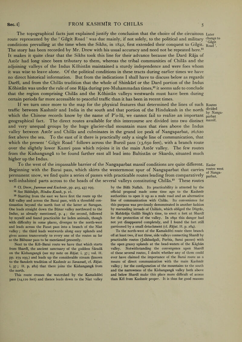 The topographical facts just explained justify the conclusion that the choice of the circuitous route represented by the ‘ Gilgit Road ’ was due mainly, if not solely, to the political and military conditions prevailing at the time when the Sikhs, in 1842, first extended their conquest to Gilgit. The story has been recorded by Mr. Drew with his usual accuracy and need not be repeated here.11 It makes it quite clear that the Sikhs took this line for their advance because the Dard Raja of Ast5r had long since been tributary to them, whereas the tribal communities of Chilas and the adjoining valleys of the Indus Kdhistan maintained a sturdy independence and were foes whom it was wise to leave alone. Of the political conditions in these tracts during earlier times we have no direct historical information. But from the indications I shall have to discuss below as regards Darel, and from the Chilas tradition that the whole of Shinkarl or the Dard portion of the Indus Kbhistan was under the rule of one Raja during pre-Muhammadan times,12 it seems safe to conclude that the region comprising Chilas and the Kdhistan valleys westwards must have been during certain periods far more accessible to peaceful traffic than it has been in recent times. If we turn once more to the map for the physical features that determined the lines of such traffic between Kashmir and India in the south and that portion of the Hindukush in the north which the Chinese records know by the name of P'o-lii, we cannot fail to realize an important geographical fact. The direct routes available for this intercourse are divided into two distinct and very unequal groups by the huge glacier-clad mountain mass that rises above the Indus valley between Astor and Chilas and culminates in the grand ice peak of Nangaparbat, 26,620 feet above the sea. To the east of it there is practically only a single line of communication, that which the present ‘ Gilgit Road ’ follows across the Burzil pass (13,650 feet), with a branch route over the slightly lower Kamri pass which rejoins it in the main Ast5r valley. The few routes from the Kishanganga to be found farther east all lead into Baltistan or Skardo, situated much higher up the Indus. To the west of the impassable barrier of the Nangaparbat massif conditions are quite different. Beginning with the Barai pass, which skirts the westernmost spur of Nangaparbat that carries permanent snow, we find quite a series of passes with practicable routes leading from comparatively well-inhabited parts across to the heads of the several valleys constituting Chilas.13 These routes 11 Cf. Drew, Jummoo and Kashmir, pp. 403, 437 sqq. 12 See Biddulph, Hindoo Koosh, p. 16. 13 Starting from the east we have first the route up the Kel valley and across the Barai pass, with a threefold con¬ tinuation beyond the north foot of the latter at Surugan. One leads straight down the Bunar valley northward to the Indus, as already mentioned, p. 4; the second, followed by myself and found practicable for laden animals, though with difficulty in some places, diverges to the north-west and leads across the Fasat pass into a branch of the Niat valley; the third leads westwards along easy uplands and gives access transversely to every one of the routes as far as the Babusar pass to be mentioned presently. Next to the Kel-Barai route we have that which starts from Shardi, the ancient sanctuary of the goddess Sarada on the Kishanganga (see my note on Rajat. i. 37 ; vol. II. pp. 279 sqq.) and leads up the considerable stream (known to the Sanskrit tradition of Kashmir as Sarasvati, cf. Rajat. i. 37 ; II. p. 282) that there joins the Kishanganga from the north. This route crosses the watershed by the Kamakdori pass (14,120 feet) and thence leads down to the Niat valley by the Biah Nullah. Its practicability is attested by the official proposal made some time ago to the Kashmir authorities to open it up as a mule road and an alternative line of communication with Chilas. Its convenience for this purpose was previously demonstrated in another fashion by marauding inroads of Chilasls, which obliged the Dogras, in Maharaja Gulab Singh’s time, to erect a fort at Shardi for the protection of the valley. In 1891 this danger had not yet disappeared completely, and I found the fort still garrisoned by a small detachment (cf. Rajat. II. p. 284). To the north-west of the Kamakdori route there branch off at least two, if not three, side valleys connecting Shardi by practicable routes (Jalkhadgali, Purbia, Sarai passes) with the open grassy uplands at the head-waters of the Kaghan valley. Notwithstanding the convergence upon Shardi of these several routes, I doubt whether any of them could ever have claimed the importance of the Barai route as a means of direct communication with the main Kashmir valley; for the configuration of the mountains to the south and the narrowness of the Kishanganga valley both above and below Shardi make this place more difficult of access than Kel from Kashmir proper. It is thus for good reasons Later change to ‘ Gilgit Road ’. Routes divided by Nanga¬ parbat massif. Easier routes west of Nanga¬ parbat.