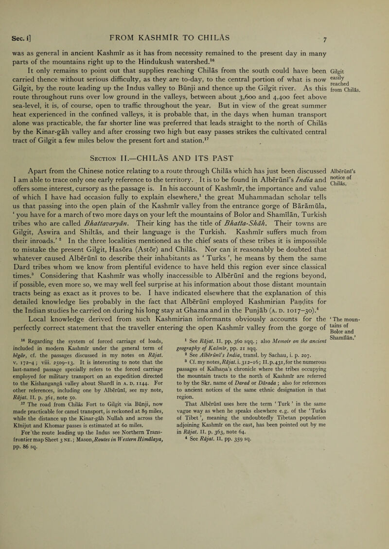 was as general in ancient Kashmir as it has from necessity remained to the present day in many parts of the mountains right up to the Hindukush watershed.16 It only remains to point out that supplies reaching Chilas from the south could have been carried thence without serious difficulty, as they are to-day, to the central portion of what is now Gilgit, by the route leading up the Indus valley to Bunji and thence up the Gilgit river. As this route throughout runs over low ground in the valleys, between about 3,600 and 4,400 feet above sea-level, it is, of course, open to traffic throughout the year. But in view of the great summer heat experienced in the confined valleys, it is probable that, in the days when human transport alone was practicable, the far shorter line was preferred that leads straight to the north of Chilas by the Kinar-gah valley and after crossing two high but easy passes strikes the cultivated central tract of Gilgit a few miles below the present fort and station.17 Gilgit easily reached from Chilas. Section II.—CHILAS AND ITS PAST Apart from the Chinese notice relating to a route through Chilas which has just been discussed I am able to trace only one early reference to the territory. It is to be found in Alberunl’s India and offers some interest, cursory as the passage is. In his account of Kashmir, the importance and value of which I have had occasion fully to explain elsewhere,1 the great Muhammadan scholar tells us that passing into the open plain of the Kashmir valley from the entrance gorge of Baramula, ‘ you have for a march of two more days on your left the mountains of Bolor and Shamilan, Turkish tribes who are called Bhattavarydn. Their king has the title of Bhatta-Shah. Their towns are Gilgit, Aswira and Shiltas, and their language is the Turkish. Kashmir suffers much from their inroads.’2 In the three localities mentioned as the chief seats of these tribes it is impossible to mistake the present Gilgit, Hasbra (Astor) and Chilas. Nor can it reasonably be doubted that whatever caused AlberunI to describe their inhabitants as ‘ Turks ’, he means by them the same Dard tribes whom we know from plentiful evidence to have held this region ever since classical times.3 Considering that Kashmir was wholly inaccessible to AlberunI and the regions beyond, if possible, even more so, we may well feel surprise at his information about those distant mountain tracts being as exact as it proves to be. I have indicated elsewhere that the explanation of this detailed knowledge lies probably in the fact that AlberunI employed Kashmirian Pandits for the Indian studies he carried on during his long stay at Ghazna and in the Punjab (a. d. 1017-30).4 Local knowledge derived from such Kashmirian informants obviously accounts for the perfectly correct statement that the traveller entering the open Kashmir valley from the gorge of 16 Regarding the system of forced carriage of loads, included in modern Kashmir under the general term of begar, cf. the passages discussed in my notes on Rajat. v. 172-4 ; viii. 2509-13. It is interesting to note that the last-named passage specially refers to the forced carriage employed for military transport on an expedition directed to the Kishanganga valley about Shardi in A. d. 1144. For other references, including one by AlberunI, see my note, Rajat. II. p. 361, note 50. 17 The road from Chilas Fort to Gilgit via Bunji, now made practicable for camel transport, is reckoned at 89 miles, while the distance up the Kinar-gah Nullah and across the Kinijut and Khomar passes is estimated at 60 miles. For the route leading up the Indus see Northern Trans¬ frontier map Sheet 3 ne.; Mason,Routes in Western Himalaya, pp. 86 sq. 1 See Rajat. II. pp. 360 sqq.; also Memoir on the ancient geography of Kasmtr, pp. 21 sqq. 2 See AlberiinVs India, transl. by Sachau, i. p. 207. 3 Cf. my notes, Rajat. i. 312-16; II. p.431, for the numerous passages of Kalhana’s chronicle where the tribes occupying the mountain tracts to the north of Kashmir are referred to by the Skr. name of Darad or Darada ; also for references to ancient notices of the same ethnic designation in that region. That AlberunI uses here the term * Turk ’ in the same vague way as when he speaks elsewhere e.g. of the ‘Turks of Tibet ’, meaning the undoubtedly Tibetan population adjoining Kashmir on the east, has been pointed out by me in Rajat. II. p. 363, note 64. 4 See Rajat. II. pp. 359 sq. Alberunl’s notice of Chilas. * The moun¬ tains of Bolor and Shamilan.’