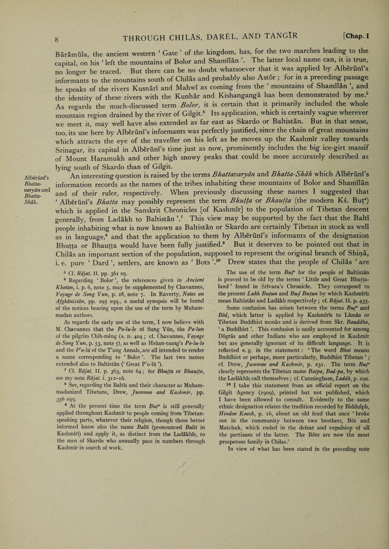 AlberunI’s Bhatta- varyan and Bhatta- Shah. Baramula, the ancient western ‘ Gate ’ of the kingdom, has, for the two marches leading to the capital, on his ‘ left the mountains of Bolor and Shamllan \ The latter local name can, it is true, no longer be traced. But there can be no doubt whatsoever that it was applied by Alberuni s informants to the mountains south of Chilas and probably also Ast5r ; for in a preceding passage he speaks of the rivers Kusnarl and Mahwi as coming from the mountains of Shamllan , and the identity of these rivers with the Kunhar and Kishanganga has been demonstrated by me.5 As regards the much-discussed term Bolor, it is certain that it primarily included the whole mountain region drained by the river of Gilgit.6 Its application, which is certainly vague wherever we meet it, may well have also extended as far east as Skardo or Baltistan. But in that sense, too, its use here by AlberunI’s informants was perfectly justified, since the chain of great mountains which attracts the eye of the traveller on his left as he moves up the Kashmir valley towards Srinagar, its capital in AlberunI’s time just as now, prominently includes the big ice-girt massif of Mount Haramukh and other high snowy peaks that could be more accurately described as lying south of Skardo than of Gilgit. An interesting question is raised by the terms Bhattavarydn and Bhatta-Shdh which AlberunI’s information records as the names of the tribes inhabiting these mountains of Bolor and Shamllan and of their ruler, respectively. When previously discussing these names I suggested that ‘ AlberunI’s Bhatta may possibly represent the term Bhutta or Bhautta (the modern Ks. Buta) which is applied in the Sanskrit Chronicles [of Kashmir] to the population of Tibetan descent generally, from Ladakh to Baltistan ’.7 This view may be supported by the fact that the Baltl people inhabiting what is now known as Baltistan or Skardo are certainly Tibetan in stock as well as in language,8 and that the application to them by AlberunI’s informants of the designation Bhutta or Bhautta would have been fully justified.9 But it deserves to be pointed out that in Chilas an important section of the population, supposed to represent the original branch of Shina, i. e. pure ‘ Dard ’, settlers, are known as ‘ Bots ’.10 Drew states that the people of Chilas ‘ are 5 Cf. Rajat. II. pp. 361 sq. 6 Regarding ‘ Bolor the references given in Ancient Khoian, i. p. 6, note 5, may be supplemented by Chavannes, Voyage de Song Yun, p. 28, note 7. In Raverty, Notes on Afghanistan, pp. 295 sqq., a useful synopsis will be found of the notices bearing upon the use of the term by Muham¬ madan authors. As regards the early use of the term, I now .believe with M. Chavannes that the Po-lu-le of Sung Yun, the Po-lun of the pilgrim Chih-meng (a. d. 404 ; cf. Chavannes, Voyage de Song Yun, p. 53, note 5), as well as Hsiian-tsang’s Po-lu-lo and the P'o-lii of the Tang Annals, are all intended to render a name corresponding to ‘ Bolor The last two names extended also to Baltistan (‘ Great P'o-lii ’). 7 Cf. Rajat. II. p. 363, note 64; for Bhutta or Bhautta, see my note Rajat. i. 312-16. 8 See, regarding the Baltis and their character as Muham- madanized Tibetans, Drew, Jummoo and Kashmir, pp. 356 sqq- 9 At the present time the term Bu/a is still generally applied throughout Kashmir to people coming from Tibetan¬ speaking parts, whatever their religion, though those better informed know also the name Balti (pronounced Balit in Kashmiri) and apply it, as distinct from the Ladakhis, to the men of Skardo who annually pass in numbers through Kashmir in search of work. The use of the term Buf for the people of Baltistan is proved to be old by the terms ‘ Little and Great Bhutta- land ’ found in Srivara’s Chronicle. They correspond to the present Lukh Butun and Bud Butun by which Kashmiris mean Baltistan and Ladakh respectively; cf. Rajat. II. p. 435. Some confusion has arisen between the terms Buta and Bod, which latter is applied by Kashmiris to Lamas or Tibetan Buddhist monks and is derived from Skr. Bauddha, ‘ a Buddhist ’. This confusion is easily accounted for among Dogras and other Indians who are employed in Kashmir but are generally ignorant of its difficult language. It is reflected e. g. in the statement: ‘ The word Bhot means Buddhist or perhaps, more particularly, Buddhist Tibetan ’ ; cf. Drew, Jummoo and Kashmir, p. 231. The term Bula clearly represents the Tibetan name Botpa, Bod-pa, by which the Ladakhis.call themselves ; cf. Cunningham, Laddk, p. 290. 10 I take this statement from an official report on the Gilgit Agency (1909), printed but not published, which I have been allowed to consult. Evidently to the same ethnic designation relates the tradition recorded by Biddulph, Hindoo Koosh, p. 16, about an old feud that once ‘ broke out in the community between two brothers, Bot and Matchuk, which ended in the defeat and expulsion of all the partizans of the latter. The Bote are now the most prosperous family in Chilas.’ In view of what has been stated in the preceding note