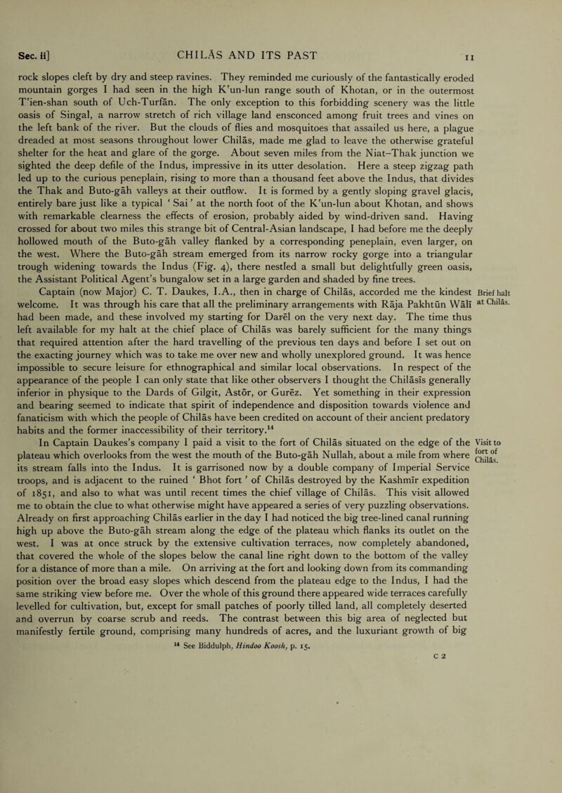 rock slopes cleft by dry and steep ravines. They reminded me curiously of the fantastically eroded mountain gorges I had seen in the high K'un-lun range south of Khotan, or in the outermost T'ien-shan south of Uch-Turfan. The only exception to this forbidding scenery was the little oasis of Singal, a narrow stretch of rich village land ensconced among fruit trees and vines on the left bank of the river. But the clouds of flies and mosquitoes that assailed us here, a plague dreaded at most seasons throughout lower Chilas, made me glad to leave the otherwise grateful shelter for the heat and glare of the gorge. About seven miles from the Niat-Thak junction we sighted the deep defile of the Indus, impressive in its utter desolation. Here a steep zigzag path led up to the curious peneplain, rising to more than a thousand feet above the Indus, that divides the Thak and Buto-gah valleys at their outflow. It is formed by a gently sloping gravel glacis, entirely bare just like a typical ‘ Sai ’ at the north foot of the K'un-lun about Khotan, and shows with remarkable clearness the effects of erosion, probably aided by wind-driven sand. Having crossed for about two miles this strange bit of Central-Asian landscape, I had before me the deeply hollowed mouth of the Buto-gah valley flanked by a corresponding peneplain, even larger, on the west. Where the Buto-gah stream emerged from its narrow rocky gorge into a triangular trough widening towards the Indus (Fig. 4), there nestled a small but delightfully green oasis, the Assistant Political Agent’s bungalow set in a large garden and shaded by fine trees. Captain (now Major) C. T. Daukes, I. A., then in charge of Chilas, accorded me the kindest Brief halt welcome. It was through his care that all the preliminary arrangements with Raja Pakhtun Wall at Chilas. had been made, and these involved my starting for Darel on the very next day. The time thus left available for my halt at the chief place of Chilas was barely sufficient for the many things that required attention after the hard travelling of the previous ten days and before I set out on the exacting journey which was to take me over new and wholly unexplored ground. It was hence impossible to secure leisure for ethnographical and similar local observations. In respect of the appearance of the people I can only state that like other observers I thought the Chilasls generally inferior in physique to the Dards of Gilgit, Astor, or Gurez. Yet something in their expression and bearing seemed to indicate that spirit of independence and disposition towards violence and fanaticism with which the people of Chilas have been credited on account of their ancient predatory habits and the former inaccessibility of their territory.14 In Captain Daukes’s company I paid a visit to the fort of Chilas situated on the edge of the Visit to plateau which overlooks from the west the mouth of the Buto-gah Nullah, about a mile from where its stream falls into the Indus. It is garrisoned now by a double company of Imperial Service troops, and is adjacent to the ruined ‘ Bhot fort ’ of Chilas destroyed by the Kashmir expedition of 1851, and also to what was until recent times the chief village of Chilas. This visit allowed me to obtain the clue to what otherwise might have appeared a series of very puzzling observations. Already on first approaching Chilas earlier in the day I had noticed the big tree-lined canal running high up above the Buto-gah stream along the edge of the plateau which flanks its outlet on the west. I was at once struck by the extensive cultivation terraces, now completely abandoned, that covered the whole of the slopes below the canal line right down to the bottom of the valley for a distance of more than a mile. On arriving at the fort and looking down from its commanding position over the broad easy slopes which descend from the plateau edge to the Indus, I had the same striking view before me. Over the whole of this ground there appeared wide terraces carefully levelled for cultivation, but, except for small patches of poorly tilled land, all completely deserted and overrun by coarse scrub and reeds. The contrast between this big area of neglected but manifestly fertile ground, comprising many hundreds of acres, and the luxuriant growth of big 14 See Biddulph, Hindoo Koosh, p. 15.